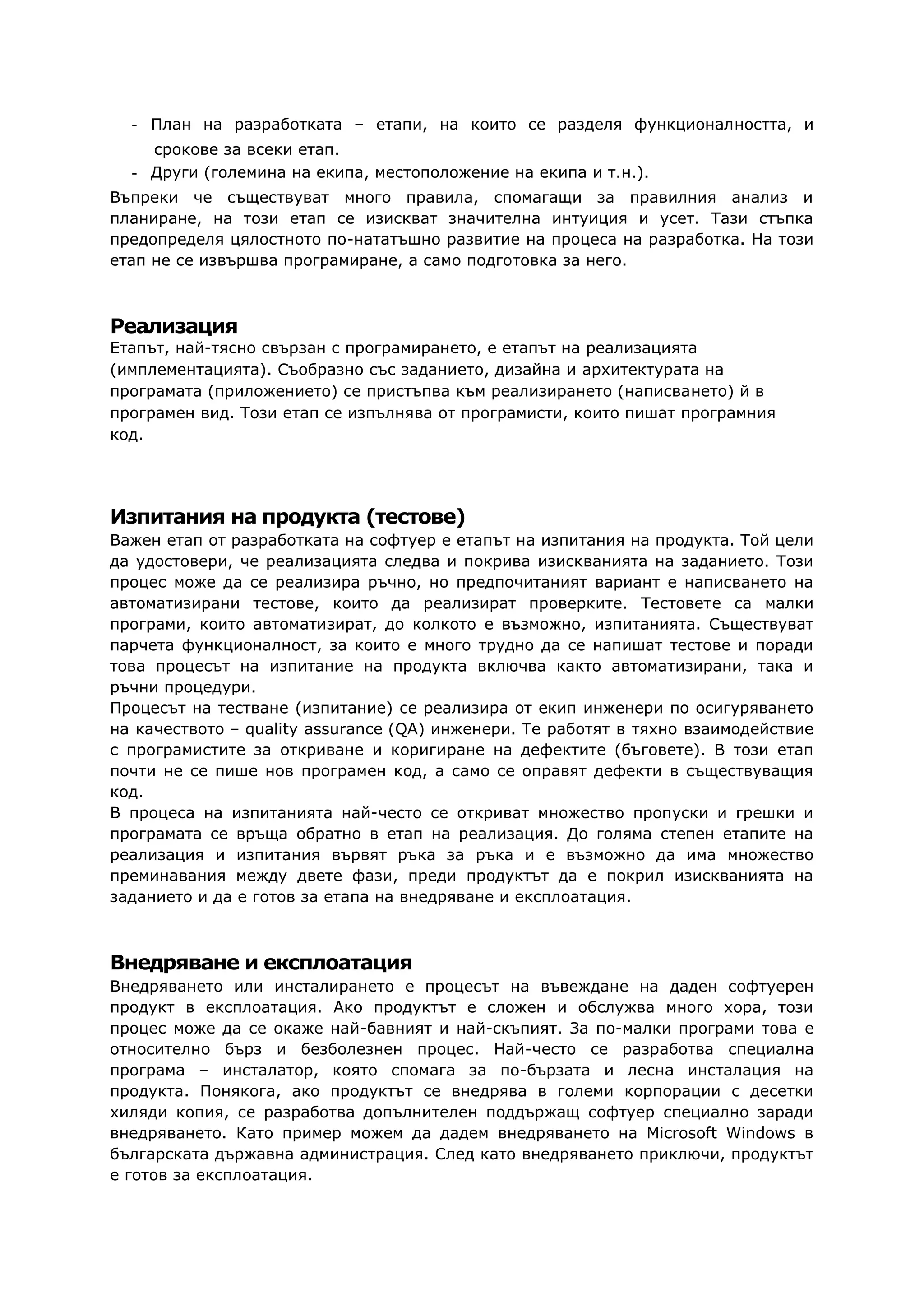 - План на разработката – етапи, на които се разделя функционалността, и
срокове за всеки етап.
- Други (големина на екипа, местоположение на екипа и т.н.).
Въпреки че съществуват много правила, спомагащи за правилния анализ и
планиране, на този етап се изискват значителна интуиция и усет. Тази стъпка
предопределя цялостното по-нататъшно развитие на процеса на разработка. На този
етап не се извършва програмиране, а само подготовка за него.
Реализация
Етапът, най-тясно свързан с програмирането, е етапът на реализацията
(имплементацията). Съобразно със заданието, дизайна и архитектурата на
програмата (приложението) се пристъпва към реализирането (написването) й в
програмен вид. Този етап се изпълнява от програмисти, които пишат програмния
код.
Изпитания на продукта (тестове)
Важен етап от разработката на софтуер е етапът на изпитания на продукта. Той цели
да удостовери, че реализацията следва и покрива изискванията на заданието. Този
процес може да се реализира ръчно, но предпочитаният вариант е написването на
автоматизирани тестове, които да реализират проверките. Тестовете са малки
програми, които автоматизират, до колкото е възможно, изпитанията. Съществуват
парчета функционалност, за които е много трудно да се напишат тестове и поради
това процесът на изпитание на продукта включва както автоматизирани, така и
ръчни процедури.
Процесът на тестване (изпитание) се реализира от екип инженери по осигуряването
на качеството – quality assurance (QA) инженери. Те работят в тяхно взаимодействие
с програмистите за откриване и коригиране на дефектите (бъговете). В този етап
почти не се пише нов програмен код, а само се оправят дефекти в съществуващия
код.
В процеса на изпитанията най-често се откриват множество пропуски и грешки и
програмата се връща обратно в етап на реализация. До голяма степен етапите на
реализация и изпитания вървят ръка за ръка и е възможно да има множество
преминавания между двете фази, преди продуктът да е покрил изискванията на
заданието и да е готов за етапа на внедряване и експлоатация.
Внедряване и експлоатация
Внедряването или инсталирането е процесът на въвеждане на даден софтуерен
продукт в експлоатация. Ако продуктът е сложен и обслужва много хора, този
процес може да се окаже най-бавният и най-скъпият. За по-малки програми това е
относително бърз и безболезнен процес. Най-често се разработва специална
програма – инсталатор, която спомага за по-бързата и лесна инсталация на
продукта. Понякога, ако продуктът се внедрява в големи корпорации с десетки
хиляди копия, се разработва допълнителен поддържащ софтуер специално заради
внедряването. Като пример можем да дадем внедряването на Microsoft Windows в
българската държавна администрация. След като внедряването приключи, продуктът
е готов за експлоатация.
 