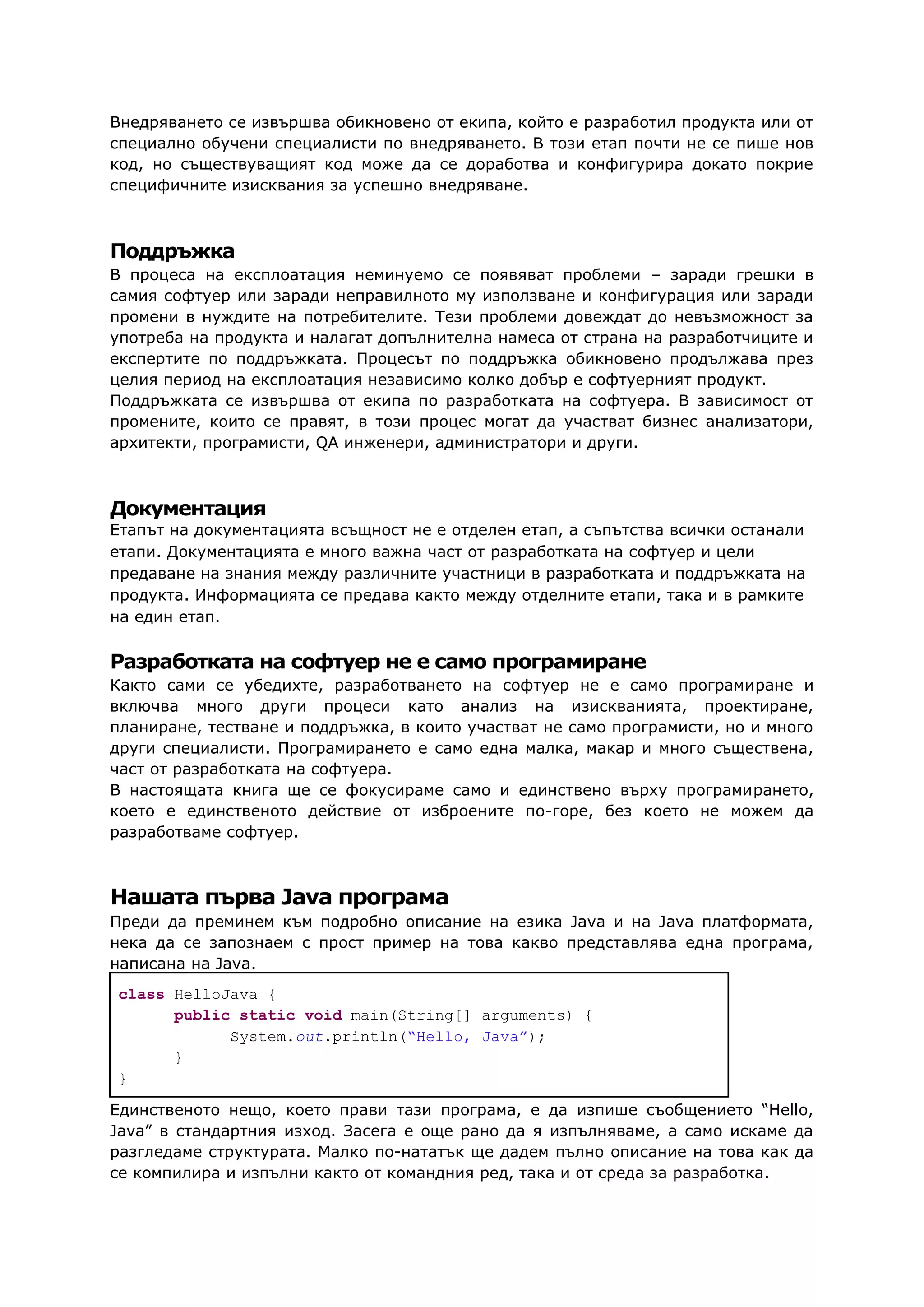Внедряването се извършва обикновено от екипа, който е разработил продукта или от
специално обучени специалисти по внедряването. В този етап почти не се пише нов
код, но съществуващият код може да се доработва и конфигурира докато покрие
специфичните изисквания за успешно внедряване.
Поддръжка
В процеса на експлоатация неминуемо се появяват проблеми – заради грешки в
самия софтуер или заради неправилното му използване и конфигурация или заради
промени в нуждите на потребителите. Тези проблеми довеждат до невъзможност за
употреба на продукта и налагат допълнителна намеса от страна на разработчиците и
експертите по поддръжката. Процесът по поддръжка обикновено продължава през
целия период на експлоатация независимо колко добър е софтуерният продукт.
Поддръжката се извършва от екипа по разработката на софтуера. В зависимост от
промените, които се правят, в този процес могат да участват бизнес анализатори,
архитекти, програмисти, QA инженери, администратори и други.
Документация
Етапът на документацията всъщност не е отделен етап, а съпътства всички останали
етапи. Документацията е много важна част от разработката на софтуер и цели
предаване на знания между различните участници в разработката и поддръжката на
продукта. Информацията се предава както между отделните етапи, така и в рамките
на един етап.
Разработката на софтуер не е само програмиране
Както сами се убедихте, разработването на софтуер не е само програмиране и
включва много други процеси като анализ на изискванията, проектиране,
планиране, тестване и поддръжка, в които участват не само програмисти, но и много
други специалисти. Програмирането е само една малка, макар и много съществена,
част от разработката на софтуера.
В настоящата книга ще се фокусираме само и единствено върху програмирането,
което е единственото действие от изброените по-горе, без което не можем да
разработваме софтуер.
Нашата първа Java програма
Преди да преминем към подробно описание на езика Java и на Java платформата,
нека да се запознаем с прост пример на това какво представлява една програма,
написана на Java.
class HelloJava {
public static void main(String[] arguments) {
System.out.println(“Hello, Java”);
}
}
Единственото нещо, което прави тази програма, е да изпише съобщението “Hello,
Java” в стандартния изход. Засега е още рано да я изпълняваме, а само искаме да
разгледаме структурата. Малко по-нататък ще дадем пълно описание на това как да
се компилира и изпълни както от командния ред, така и от среда за разработка.
 