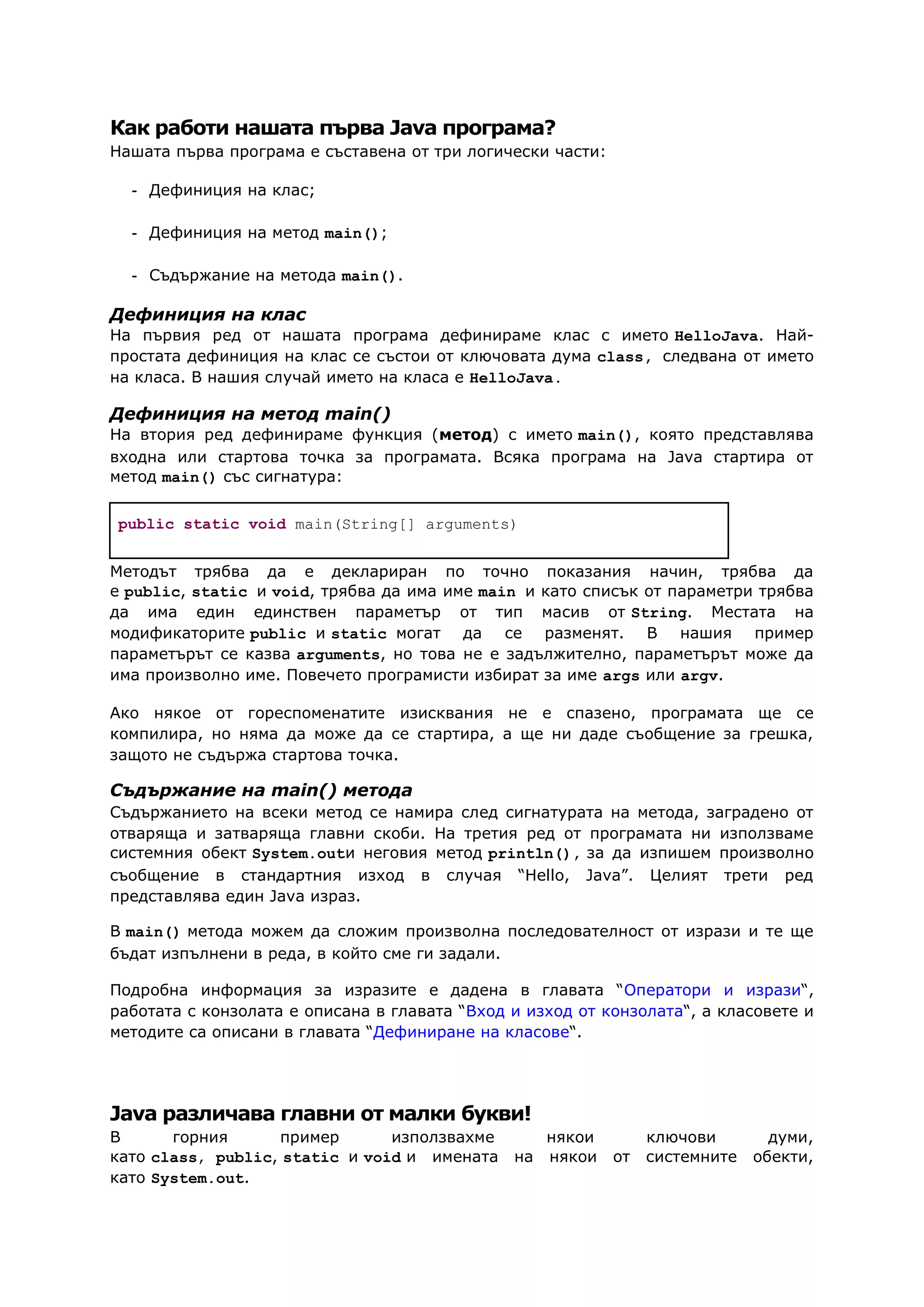 Как работи нашата първа Java програма?
Нашата първа програма е съставена от три логически части:
- Дефиниция на клас;
- Дефиниция на метод main();
- Съдържание на метода main().
Дефиниция на клас
На първия ред от нашата програма дефинираме клас с името HelloJava. Най-
простата дефиниция на клас се състои от ключовата дума class, следвана от името
на класа. В нашия случай името на класа е HelloJava.
Дефиниция на метод main()
На втория ред дефинираме функция (метод) с името main(), която представлява
входна или стартова точка за програмата. Всяка програма на Java стартира от
метод main() със сигнатура:
public static void main(String[] arguments)
Методът трябва да е деклариран по точно показания начин, трябва да
е public, static и void, трябва да има име main и като списък от параметри трябва
да има един единствен параметър от тип масив от String. Местата на
модификаторите public и static могат да се разменят. В нашия пример
параметърът се казва arguments, но това не е задължително, параметърът може да
има произволно име. Повечето програмисти избират за име args или argv.
Ако някое от гореспоменатите изисквания не е спазено, програмата ще се
компилира, но няма да може да се стартира, а ще ни даде съобщение за грешка,
защото не съдържа стартова точка.
Съдържание на main() метода
Съдържанието на всеки метод се намира след сигнатурата на метода, заградено от
отваряща и затваряща главни скоби. На третия ред от програмата ни използваме
системния обект System.outи неговия метод println(), за да изпишем произволно
съобщение в стандартния изход в случая “Hello, Java”. Целият трети ред
представлява един Java израз.
В main() метода можем да сложим произволна последователност от изрази и те ще
бъдат изпълнени в реда, в който сме ги задали.
Подробна информация за изразите е дадена в главата “Оператори и изрази“,
работата с конзолата е описана в главата “Вход и изход от конзолата“, а класовете и
методите са описани в главата “Дефиниране на класове“.
Java различава главни от малки букви!
В горния пример използвахме някои ключови думи,
като class, public, static и void и имената на някои от системните обекти,
като System.out.
 