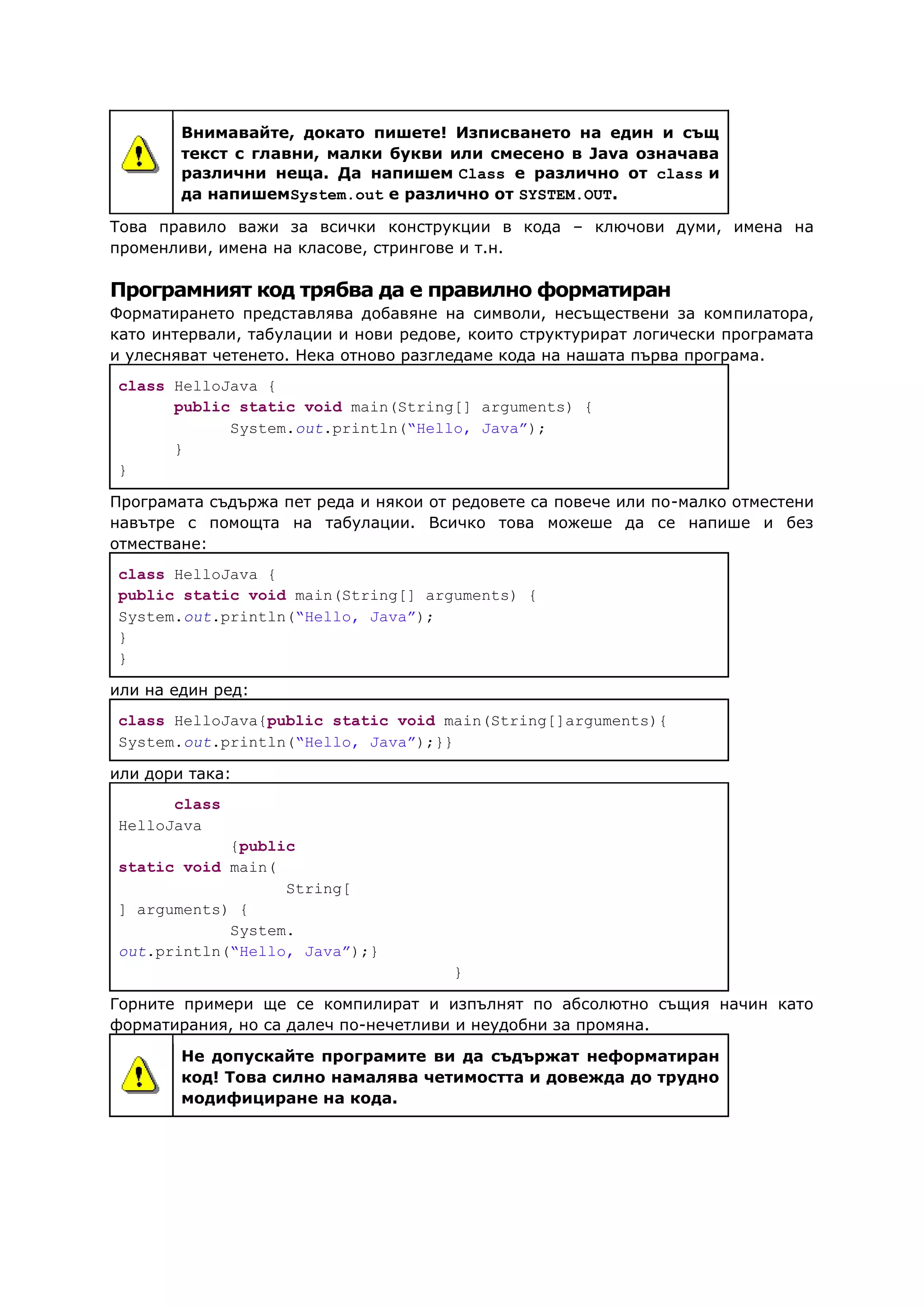 Внимавайте, докато пишете! Изписването на един и същ
текст с главни, малки букви или смесено в Java означава
различни неща. Да напишем Class е различно от class и
да напишемSystem.out е различно от SYSTEM.OUT.
Това правило важи за всички конструкции в кода – ключови думи, имена на
променливи, имена на класове, стрингове и т.н.
Програмният код трябва да е правилно форматиран
Форматирането представлява добавяне на символи, несъществени за компилатора,
като интервали, табулации и нови редове, които структурират логически програмата
и улесняват четенето. Нека отново разгледаме кода на нашата първа програма.
class HelloJava {
public static void main(String[] arguments) {
System.out.println(“Hello, Java”);
}
}
Програмата съдържа пет реда и някои от редовете са повече или по-малко отместени
навътре с помощта на табулации. Всичко това можеше да се напише и без
отместване:
class HelloJava {
public static void main(String[] arguments) {
System.out.println(“Hello, Java”);
}
}
или на един ред:
class HelloJava{public static void main(String[]arguments){
System.out.println(“Hello, Java”);}}
или дори така:
class
HelloJava
{public
static void main(
String[
] arguments) {
System.
out.println(“Hello, Java”);}
}
Горните примери ще се компилират и изпълнят по абсолютно същия начин като
форматирания, но са далеч по-нечетливи и неудобни за промяна.
Не допускайте програмите ви да съдържат неформатиран
код! Това силно намалява четимостта и довежда до трудно
модифициране на кода.
 