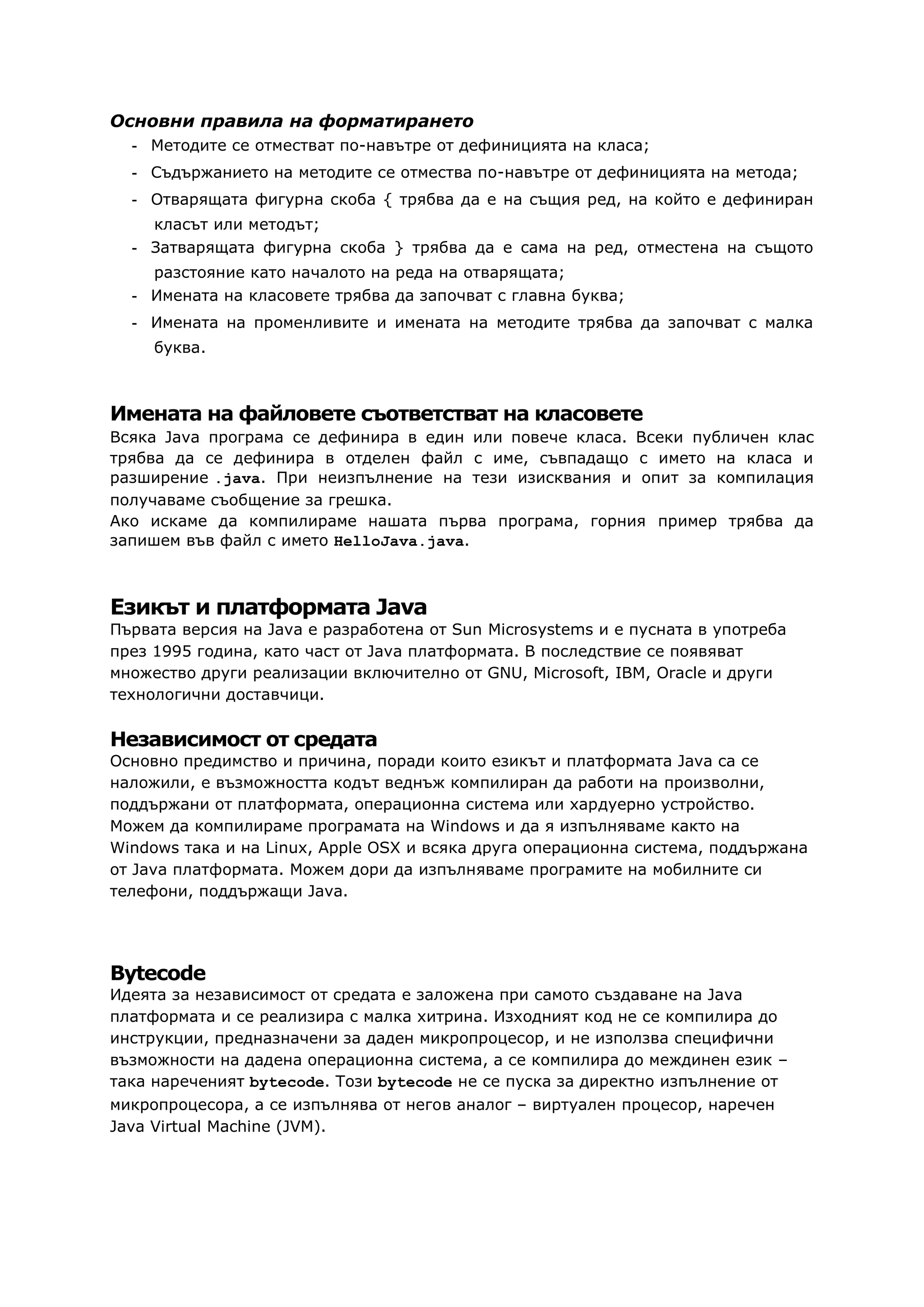 Основни правила на форматирането
- Методите се отместват по-навътре от дефиницията на класа;
- Съдържанието на методите се отмества по-навътре от дефиницията на метода;
- Отварящата фигурна скоба { трябва да е на същия ред, на който е дефиниран
класът или методът;
- Затварящата фигурна скоба } трябва да е сама на ред, отместена на същото
разстояние като началото на реда на отварящата;
- Имената на класовете трябва да започват с главна буква;
- Имената на променливите и имената на методите трябва да започват с малка
буква.
Имената на файловете съответстват на класовете
Всяка Java програма се дефинира в един или повече класа. Всеки публичен клас
трябва да се дефинира в отделен файл с име, съвпадащо с името на класа и
разширение .java. При неизпълнение на тези изисквания и опит за компилация
получаваме съобщение за грешка.
Ако искаме да компилираме нашата първа програма, горния пример трябва да
запишем във файл с името HelloJava.java.
Езикът и платформата Java
Първата версия на Java е разработена от Sun Microsystems и е пусната в употреба
през 1995 година, като част от Java платформата. В последствие се появяват
множество други реализации включително от GNU, Microsoft, IBM, Oracle и други
технологични доставчици.
Независимост от средата
Основно предимство и причина, поради които езикът и платформата Java са се
наложили, е възможността кодът веднъж компилиран да работи на произволни,
поддържани от платформата, операционна система или хардуерно устройство.
Можем да компилираме програмата на Windows и да я изпълняваме както на
Windows така и на Linux, Apple OSX и всяка друга операционна система, поддържана
от Java платформата. Можем дори да изпълняваме програмите на мобилните си
телефони, поддържащи Java.
Bytecode
Идеята за независимост от средата е заложена при самото създаване на Java
платформата и се реализира с малка хитрина. Изходният код не се компилира до
инструкции, предназначени за даден микропроцесор, и не използва специфични
възможности на дадена операционна система, а се компилира до междинен език –
така нареченият bytecode. Този bytecode не се пуска за директно изпълнение от
микропроцесора, а се изпълнява от негов аналог – виртуален процесор, наречен
Java Virtual Machine (JVM).
 
