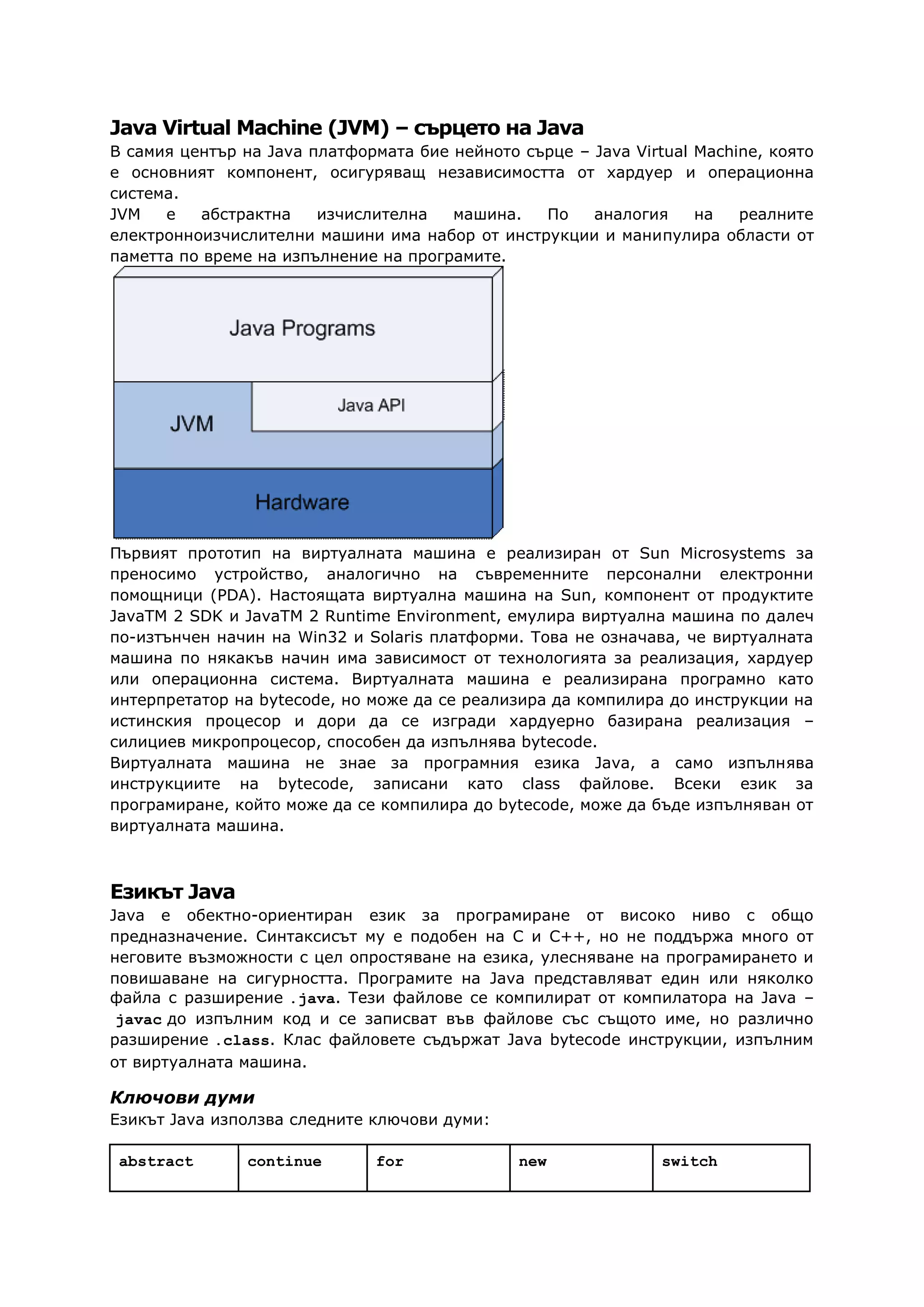 Java Virtual Machine (JVM) – сърцето на Java
В самия център на Java платформата бие нейното сърце – Java Virtual Machine, която
е основният компонент, осигуряващ независимостта от хардуер и операционна
система.
JVM е абстрактна изчислителна машина. По аналогия на реалните
електронноизчислителни машини има набор от инструкции и манипулира области от
паметта по време на изпълнение на програмите.
Първият прототип на виртуалната машина е реализиран от Sun Microsystems за
преносимо устройство, аналогично на съвременните персонални електронни
помощници (PDA). Настоящата виртуална машина на Sun, компонент от продуктите
JavaTM 2 SDK и JavaTM 2 Runtime Environment, емулира виртуална машина по далеч
по-изтънчен начин на Win32 и Solaris платформи. Това не означава, че виртуалната
машина по някакъв начин има зависимост от технологията за реализация, хардуер
или операционна система. Виртуалната машина е реализирана програмно като
интерпретатор на bytecode, но може да се реализира да компилира до инструкции на
истинския процесор и дори да се изгради хардуерно базирана реализация –
силициев микропроцесор, способен да изпълнява bytecode.
Виртуалната машина не знае за програмния езика Java, а само изпълнява
инструкциите на bytecode, записани като class файлове. Всеки език за
програмиране, който може да се компилира до bytecode, може да бъде изпълняван от
виртуалната машина.
Езикът Java
Java e обектно-ориентиран език за програмиране от високо ниво с общо
предназначение. Синтаксисът му е подобен на C и C++, но не поддържа много от
неговите възможности с цел опростяване на езика, улесняване на програмирането и
повишаване на сигурността. Програмите на Java представляват един или няколко
файла с разширение .java. Тези файлове се компилират от компилатора на Java –
javac до изпълним код и се записват във файлове със същото име, но различно
разширение .class. Клас файловете съдържат Java bytecode инструкции, изпълним
от виртуалната машина.
Ключови думи
Езикът Java използва следните ключови думи:
abstract continue for new switch
 