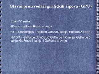Glavni proizvođači grafičkih čipova (GPU) Intel - "i" serija 3Dlabs - Wildcat Realizm serija ATI Technologies - Radeon 7/8/9000 serije, Radeon X serija NVIDIA - GeForce uključujući GeForce FX seriju, GeForce 6 seriju, GeForce 7 seriju, i GeForce 8 seriju. 