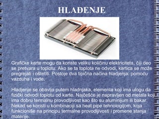 HLAĐENJE Grafičke karte mogu da koriste veliku količinu elektriciteta, čiji deo se pretvara u toplotu. Ako se ta toplota ne odvodi, kartica se može pregrejati i oštetiti. Postoje dva tipična načina hladjenja: pomoću vazduha i vode. Hladjenje se obavlja putem hladnjaka, elementa koji ima ulogu da fizički odvodi toplotu od karte. Najčešće je napravljen od metala koji ima dobru termalnu provodljivost kao što su aluminijum ili bakar. Nekad se koristi u kombinaciji sa heat pipe tehnologijom, koja funkcioniše na principu termalne provodljivosti i promene stanja materije. 