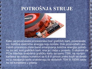 POTROŠNJA STRUJE Kako se povećavala procesorska moć grafičkih karti, povećavala se i količina električne energije koju koriste. Dok proizvođači centralnih procesora prate trend smanjivanja količine energije potrebne za rad, kod grafičkih karti, ona je i dalje u porastu. S obzirom da PCIe interfejs snabdeva grafičku kartu sa samo 75W, na novijim kartama se nalaze konektori sa 6 ili 8 pinova preko kojih se direktno iz napajanja karte snabdevaju sa dodatnih 75W ili 150W zavisno od konektora u pitanju 