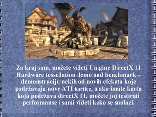 Za kraj sam, možete videti Unigine DirectX 11 Hardware tessellation demo and benchmark – demonstraciju nekih od novih efekata koje podržavaju nove ATI  kartice , a ako imate kartu koja podržava directX 11, možete joj testirati performanse i sami videti kako se snalazi. 