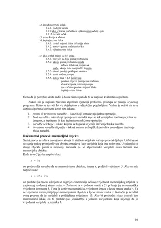 1.2. izvadi rezervni točak
                     1.2.1. podigni tapetu
                     1.2.2.ako je točak pričvršćen vijkom onda odvij vijak
                     1.2 .2. izvadi točak
             1.3. uzmi kutiju s alatom
             1.4. ispitaj razinu tlaka
                     1.4.1. izvadi mjerač tlaka iz kutije alata
                     1.4.2. postavi ga na zračnicu točka
                     1.4.3. očitaj razinu tlaka

             1.5. ako je tlak manji od 0,1 onda
                    1.5.1. provjeri da li je guma probušena
                    1.5.2. ako je guma probušena onda
                                    odnesi točak na popravak
                            inače, ako je tlak manji od 1,6 onda
                    1.5.3. otvori prednji poklopac motora
                    1.5.4. uzmi zračnu pumpu
                    1.5.5. dok je tlak < 1,6 ponavljaj
                                    postavi crijevo pumpe na zračnicu
                                    dvadeset puta pritisni pumpu
                                    na zračnicu postavi mjerač tlaka
                                    ispitaj razinu tlaka

Očito da je potrebno dosta raditi i dosta razmišljati da bi se napisao kvalitetan algoritam.
    Nakon što je napisan precizan algoritam rješenja problema, pristupa se pisanju izvornog
programa. Kako se to radi bit će objašnjeno u sljedećim poglavljima. Važno je uočiti da su u
zapisu algoritma korištena četiri tipa iskaza:
    1. proste ili primitivne naredbe – iskazi koji označavaju jednu operaciju
    2. blok naredbi – iskazi koji opisuju niz naredbi koje se sekvencijalno izvršavaju jedna za
       drugom, a tretiramo ih kao jedinstvenu složenu operaciju.
    3. naredbe selekcije – iskazi kojima se logički uvjetuje izvršenje bloka naredbi.
    4. iterativne naredbe ili petlje – iskazi kojima se logički kontrolira ponovljeno izvršenje
       bloka naredbi.
Računarski procesi i memorijski objekti
Svaki proces rezultira promjenom stanja ili atributa objekata na koje procesi djeluju. Uobičajeno
se stanje nekog promjenljivog objekta označava kao varijabla koja ima neko ime. U računalu se
stanje objekta pamti u memoriji računala pa se algoritamske varijable mora tretirati kao
memorijske objekte.
Kada se u C jeziku napiše iskaz

      x = 5;

on predstavlja naredbu da se memorijskom objektu, imena x, pridijeli vrijednost 5. Ako se pak
napiše iskaz:

      x = 2*x +5;

on predstavlja proces u kojem se najprije iz memorije očitava vrijednost memorijskog objekta x
zapisanog na desnoj strani znaka =. Zatim se ta vrijednost množi s 2 i pribraja joj se numerička
vrijednost konstante 5. Time je dobivena numerička vrijednost izraza s desne strane znaka =. Ta
se vrijednost zatim pridjeljuje memorijskom objektu s lijeve strane znaka =. Konačni je rezultat
ovog procesa da je varijabli x pridijeljena vrijednost 15. Ako bi prethodni iskaz tretirali kao
matematički iskaz, on bi predstavljao jednadžbu s jednom varijablom, koja uvjetuje da je
vrijednost varijable x jednaka 5.




                                                                                               10
 