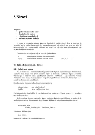 8 Nizovi


Naglasci:
   • jednodimenzionalni nizovi
   • inicijalizacija nizova
   • višedimenzionalni nizovi
   • prijenos nizova u funkcije

     U ovom je poglavlju opisano kako se formiraju i koriste nizovi. Rad s nizovima je
"prirodni" način korištenja računala, jer memorija računala nije ništa drugo nego niz bajta. U
programiranju, kao i u matematici, zanimaju nas nizovi kao kolekcija istovrsnih elemenata koji
su poredani jedan za drugim.

    Elementi niza su varijable koje se označavaju indeksom:
      ai           označava i-ti element niza u matematici
      a[i]         označava i-ti element niza u C jeziku          i=0,1,2....



8.1 Jednodimenzionalni nizovi
8.1.1 Definiranje nizova
    Niz je imenovana i numerirana kolekcija istovrsnih objekata koji se nazivaju elementi niza.
Elementi niza mogu biti prosti skalarni tipovi i korisnički definirani tipovi podataka.
Označavaju se imenom niza i cjelobrojnom izrazom – indeksom – koji označava poziciju
elementa u nizu. Indeks niza se zapisuje u uglatim zagradama iza imena niza. Primjerice, x[3]
označava element niza x indeksa 3.
Sintaksa zapisa elementa jednodimenzionalnog niza je

      element_niza:        ime_niza [ indeks ]
      indeks:              izraz_cjelobrojnog_tipa

Prvi element niza ima indeks 0, a n-ti element ima indeks n-1. Prema tome, x[3] označava
četvrti element niza.
    S elementima niza se manipulira kao s običnim skalarnim varijablama, uz uvjet da je
prethodno deklariran tip elemenata niza. Sintaksa deklaracije jednodimenzionalnog niza je:

      deklaracija_niza:
                oznaka_tipa ime_niza [ konstantni_izraz ] ;

Primjerice, deklaracijom

      int A[9];

definira se A kao niz od 9 elementa tipa int.




                                                                                           102
 