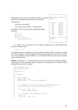 Deklaracijom niza rezervira se potrebna memorija, na način da Memorijski raspored
                                                              niza A
elementi niza zauzimaju sukcesivne lokacije u memoriji.
Vrijedi pravilo:                                                    adresa      sadržaj
      adresa(A)=adresa(A[0])                                        1000        data[0]
                                                                    1004        data[1]
      adresa(A[n])=adresa(A[0]) + n*sizeof(A[0]))                   1008        data[2]
                                                                    1012        data[3]
Elementima niza se pristupa pomoću cjelobrojnog indeksa,            1016        data[4]
primjerice:                                                         1020        data[6]
                                                                    1024        data[5]
      A[0] = 7;                                                     1028        data[7]
      int i=5;                                                      1032        data[8]
      A[2]= A[i];
      for(i=0; i<9; i++)                                          Napomena:    int   zauzima
          printf("%d ", A[i];                                     4 bajta




     U C jeziku se ne vrši provjera da li je vrijednost indeksnog izraza unutar deklariranog
intervala. Primjerice, iskaz:

      A[12] = 5;

je sintaktički ispravan i kompilator neće dojaviti grešku. Međutim, nakon izvršenja ove naredbe
može doći do greške u izvršenju programa, ili čak do pada operativnog sustava. Radi se o tome
da se ovom naredbom zapisuje vrijednost 5 na memorijsku lokaciju za koju nije rezervirano
mjesto u deklaraciji niza.

Primjer: U programu niz.c pokazano je kako se niz koristi za prihvat veće količine podataka -
realnih brojeva. Zatim, pokazano je kako se određuje suma elemenata niza te vrijednost i indeks
elementa koji ima najveću vrijednost.

      /* Datoteka: niz1.c */
      #include <stdio.h>

      #define N      5

      int main()
      {
         int i, imax;
         double suma, max;
         double A[N];   /* niz od N elemenata */


          /* 1. izvjesti korisnika da otkuca 5 realnih brojeva                    */
            printf("Otkucaj %d realnih brojeva:n", N);

             for (i=0; i<N; i++)
                  scanf("%lg", &A[i]);

          /* 2. izračunaj sumu elemenata niza */
            suma = 0;
            for (i=0; i<N; i++)




                                                                                           103
 