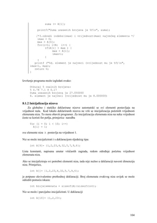 suma += A[i];

             printf("Suma unesenih brojeva je %fn", suma);

          /*3.odredi indeks(imax) i vrijednost(max) najvećeg elementa */
           imax = 0;
           max = A[0];
           for(i=1; i<N; i++) {
                if(A[i] > max ) {
                     max = A[i];
                     imax=i;
                }
           }
         printf ("%d. element je najveci (vrijednost mu je %f)n",
      imax+1, max);
         return 0;
      }


Izvršenje programa može izgledati ovako:

      Otkucaj 5 realnih brojeva:
      5 6.78 7.1 8 0.17
      Suma unesenih brojeva je 27.050000
      4. element je najveci (vrijednost mu je 8.000000)

8.1.2 Inicijalizacija nizova
     Za globalno i statičko deklarirane nizove automatski se svi elementi postavljaju na
vrijednost nula. Kod lokalo deklariranih nizova ne vrši se inicijalizacija početnih vrijednosti
elemenata niza. To mora obaviti programer. Za inicijalizaciju elemenata niza na neku vrijednost
često se koristi for petlja, primjerice naredba

      for (i = 0; i < 10; i++)
        A[i] = 1;

sve elemente niza A postavlja na vrijednost 1.

Niz se može inicijalizirati i s deklaracijom sljedećeg tipa:

      int A[9]= {1,2,23,4,32,5,7,9,6};

Lista konstanti, napisana unutar vitičastih zagrada, redom određuje početnu vrijednost
elemenata niza.

Ako se inicijaliziraju svi potrebni elementi niza, tada nije nužno u deklaraciji navesti dimenziju
niza. Primjerice,

      int A[]= {1,2,23,4,32,5,7,9,6};

je potpuno ekvivalentno prethodnoj deklaraciji. Broj elemenata ovakvog niza uvijek se može
odrediti pomoću iskaza:

      int brojelemenata = sizeof(A)/sizeof(int);

Niz se može i parcijalno inicijalizirati. U deklaraciji

      int A[10]= {1,2,23};




                                                                                              104
 
