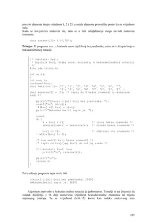 prva tri elementa imaju vrijednost 1, 2 i 23, a ostale elemente prevodilac postavlja na vrijednost
nula.
Kada se inicijalizira znakovni niz, tada se u listi inicijalizacije mogu navesti znakovne
konstante:

      char znakovi[2]= {'O','K'};

Primjer: U programu hex.c korisnik unosi cijeli broj bez predznaka, zatim se vrši ispis broja u
heksadecimalnoj notaciji.


      /* Datoteka: hex.c
       * ispisuje broj, kojeg unosi korisnik, u heksadecimalnoj notaciji
       */
      #include <stdio.h>

      int main()
      {
      int num, k;
      unsigned broj;
      char hexslova []= {'0', '1', '2', '3', '4', '5', '6', '7',
                         '8', '9', 'A', 'B', 'C', 'D', 'E', 'F'} ;
      char reverse[8] = {0}; /* zapis do 8 heksa znamenki u reverznom
      redu */

            printf("Otkucaj cijeli broj bez predznaka: ");
            scanf("%u", &broj);
            if(broj <0) broj = -broj;
            printf("Heksadecimalni zapis je: ");

            num=0;
            do {
                k = broj % 16;                              /* iznos heksa znamenke */
                reverse[num++] = hexslova[k];               /* oznaka heksa znamenke */

                broj /= 16;                                 /* odstrani ovu znamenku */
            } while(broj != 0);

            /* num sadrži broj heksa znamenki */
            /* ispis od krajnjeg (n-1) do nultog znaka */

            for(k=num-1; k>=0; k--)
                printf("%c", reverse[k]);

            printf("n");
            return 0;
      }


Pri izvršenju programa ispis može biti:

      Otkucaj cijeli broj bez predznaka: 256001
      Heksadecimalni zapis je: 3E801


     Algoritam pretvorbe u heksadecimalnu notaciju je jednostavan. Temelji se na činjenici da
ostatak dijeljenja s 16 daje numeričku vrijednost heksadecimalne znamenke na mjestu
najmanjeg značaja. Ta se vrijednost (k=0..15) korisi kao indeks znakovnog niza




                                                                                              105
 