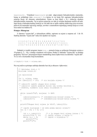 hexslova[k]. Vrijednost hexslova[k] je znak odgovarajuće heksadecimalne znamenke,
kojeg se pridjeljuje nizu reverse[] ( u njemu će na kraju biti zapisana heksadecimalna
notacija broja, ali obrnutm redoslijedom). Zatim se broj dijeli s 16 i dobavlja sljedeća
heksadecimalna znamenka. Taj se proces ponavlja sve dok je rezultat dijeljenja različit od nule.
Ispis broja u heksadecimalnoj notaciji se vrši tako da se ispiše sadržaj znakovnog niza reverzno,
počevši od znamenke najvećeg značaja, završno s znamenkom najmanjeg značaja (koja se u tom
nizu nalazi na indeksu 0).
Primjer: Histogram
    U datoteci "ocjene.dat", u tekstualnom obliku, zapisane su ocjene u rasponu od 1 do 10.
Sadržaj datoteke "ocjene.dat” neka čini sljedeći niz ocjena:


      2 3 4 5 6 7 2 4 7 8 9 1 3 4 6 9 8 7 2 5 6 7 8 9
      3 4 5 1 7 3 4 10 10 9 10 5 7 6 3 8 9 4 5 7 3 4 6 1
      2 9 6 7 8 5 4 6 3 2 4 5 6 1 3 4 6 9 10 7 2 10 7 8 1


    Zadatak je izraditi program imena hist.c pomoću kojeg se prikazuje histogram ocjena u
10 grupa (1, 2,.. 10), i srednja vrijednost svih ocjena. Podaci iz datoteke "ocjene.dat" se predaju
programu "hist.exe" preusmjeravanjem standardnog ulaza (tipkovnice) na datoteku "ocjene dat".
To se vrši iz komandne linije komandom:

c:mydir> hist < ocjena.dat.

Na ovaj način se pristupa sadržaju datoteke kao da je otkucan s tipkovnice.

      /* Datoteka: hist.c */
      #include <stdio.h>

      int main(void)
      {
      int i, ocjena, suma;
      int izbroj[11] = {0};           /* niz brojača ocjena */

      /* izbroj[0] sadrži ukupan broj ocjena
       * izbroj[i] sadrži podatak koliko ima ocjena veličine i.
       * Početno, elementi niza imaju vrijednost 0
       */

         while (scanf("%d", &ocjena) != EOF)
         {
            izbroj[ocjena]++; /* inkrementiraj brojač ocjena */
            izbroj[0]++;      /* inkrementiraj brojač broja ocjena */
         }

         printf("Ukupan broj ocjena je %dn", izbroj[0]);

         /* ispiši histogram - od veće prema manjoj ocjeni*/
         for (i = 10; i > 0; i--)
         {
            int n = izbroj[i];     /* n je ukupan broj ocjena iznosa i */
            printf("%3d ", i);    /* ispiši ocjenu, a zatim */
            while (n-- > 0)       /* ispiši n zvjezdica */
               printf("*");
            printf("n");




                                                                                               106
 