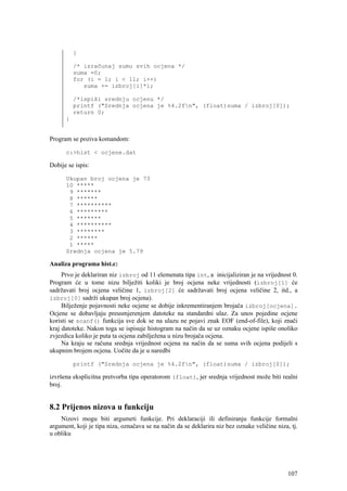 }

          /* izračunaj sumu svih ocjena */
          suma =0;
          for (i = 1; i < 11; i++)
             suma += izbroj[i]*i;

          /*ispiši srednju ocjenu */
          printf ("Srednja ocjena je %4.2fn", (float)suma / izbroj[0]);
          return 0;
      }


Program se poziva komandom:

      c:>hist < ocjene.dat

Dobije se ispis:

      Ukupan broj ocjena je 73
      10 *****
       9 *******
       8 ******
       7 **********
       6 *********
       5 *******
       4 **********
       3 ********
       2 ******
       1 *****
      Srednja ocjena je 5.79

Analiza programa hist.c:
     Prvo je deklariran niz izbroj od 11 elemenata tipa int, a inicijaliziran je na vrijednost 0.
Program će u tome nizu bilježiti koliki je broj ocjena neke vrijednosti (izbroj[1] će
sadržavati broj ocjena veličine 1, izbroj[2] će sadržavati broj ocjena veličine 2, itd., a
izbroj[0] sadrži ukupan broj ocjena).
     Bilježenje pojavnosti neke ocjene se dobije inkrementiranjem brojača izbroj[ocjena].
Ocjene se dobavljaju preusmjerenjem datoteke na standardni ulaz. Za unos pojedine ocjene
koristi se scanf() funkcija sve dok se na ulazu ne pojavi znak EOF (end-of-file), koji znači
kraj datoteke. Nakon toga se ispisuje histogram na način da se uz oznaku ocjene ispiše onoliko
zvjezdica koliko je puta ta ocjena zabilježena u nizu brojača ocjena.
     Na kraju se računa srednja vrijednost ocjena na način da se suma svih ocjena podijeli s
ukupnim brojem ocjena. Uočite da je u naredbi

          printf ("Srednja ocjena je %4.2fn", (float)suma / izbroj[0]);

izvršena eksplicitna pretvorba tipa operatorom (float), jer srednja vrijednost može biti realni
broj.


8.2 Prijenos nizova u funkciju
    Nizovi mogu biti argumeti funkcije. Pri deklaraciji ili definiranju funkcije formalni
argument, koji je tipa niza, označava se na način da se deklarira niz bez oznake veličine niza, tj.
u obliku




                                                                                               107
 