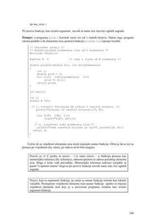 tip ime_niza[]

Pri pozivu funkcije, kao stvarni argument, navodi se samo ime niza bez uglatih zagrada.

Primjer: u programu prod.c korisnik unosi niz od N realnih brojeva. Nakon toga, program
računa produkt svih elemenata niza, pomoću funkcije produkt(), i ispisuje rezultat.

      /* Datoteka: prod.c */
      /* Računa produkt elemenata niza od 5 elemenata */
      #include <stdio.h>

      #define N      5                  /* radi s nizom od N elemenata */

      double produkt(double A[], int brojelemenata)
      {
           int i;
           double prod = 1;
           for (i=0; i<brojelemenata; i++)
                prod *= A[i];
           return prod;
      }

      int main()
      {
      int i;
      double A [N];

       /* 1. izvjesti korisnika da otkuca 5 realnih brojeva                       */
          printf("Otkucaj %d realnih brojeva:n", N);

            for (i=0; i<N; i++)
                 scanf("%lg", &A[i]);

           /* 2. izračunaj sumu elemenata niza */
             printf("Suma unesenih brojeva je %gn", produkt(A, N));
          return 0;
      }



    Uočite de se vrijednost elemenata niza može mijenjati unutar funkcije. Očito je da se niz ne
prenosi po vrijednosti (by value), jer tada to ne bi bilo moguće.


      Pravilo je: U C jeziku se nizovi – i to samo nizovi – u funkciju prenose kao
      memorijske reference (by reference), odnosno prenosi se adresa početnog elementa
      niza. Brigu o tome vodi prevodilac. Memorijska referenca (adresa) varijable se
      pamti "u njenom imenu" stoga se pri pozivu funkcije navodi samo ime, bez uglatih
      zagrada.


      Nizovi, koji su argumenti funkcije, ne smiju se unutar funkcije tretirati kao lokalne
      varijable. Promjenom vrijednosti elementa niza unutar funkcije ujedno se mijenja
      vrijednost elementa niza koji je u pozivnom programu označen kao stvarni
      argument funkcije.




                                                                                              108
 