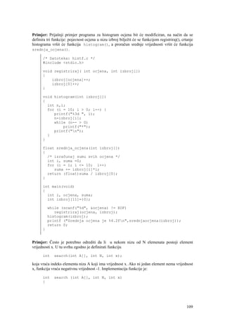 Primjer: Prijašnji primjer programa za histogram ocjena bit će modificiran, na način da se
definira tri funkcije: pojavnost ocjena u nizu izbroj bilježit će se funkcijom registriraj(), crtanje
histograma vršit će funkcija histogram(), a proračun srednje vrijednosti vršit će funkcija
srednja_ocjena().

      /* Datoteka: histf.c */
      #include <stdio.h>

      void registriraj( int ocjena, int izbroj[])
      {
          izbroj[ocjena]++;
          izbroj[0]++;
      }

      void histogram(int izbroj[])
      {
        int n,i;
        for (i = 10; i > 0; i--) {
           printf("%3d ", i);
           n=izbroj[i];
           while (n-- > 0)
               printf("*");
           printf("n");
        }
      }

      float srednja_ocjena(int izbroj[])
      {
        /* izračunaj sumu svih ocjena */
        int i, suma =0;
        for (i = 1; i <= 10; i++)
           suma += izbroj[i]*i;
        return (float)suma / izbroj[0];
      }

      int main(void)
      {
        int i, ocjena, suma;
        int izbroj[11]={0};

          while (scanf("%d", &ocjena) != EOF)
             registriraj(ocjena, izbroj);
          histogram(izbroj);
          printf ("Srednja ocjena je %4.2fn",srednjaocjena(izbroj));
          return 0;
      }


Primjer: Često je potrebno odrediti da li u nekom nizu od N elemenata postoji element
vrijednosti x. U tu svrhu zgodno je definirati funkciju

      int    search(int A[], int N, int x);

koja vraća indeks elementa niza A koji ima vrijednost x. Ako ni jedan element nema vrijednost
x, funkcija vraća negativnu vrijednost -1. Implementacija funkcije je:

      int    search (int A[], int N, int x)
      {




                                                                                                 109
 