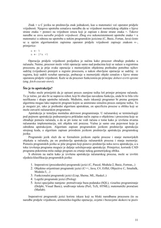 Znak = u C jeziku ne predstavlja znak jednakosti, kao u matematici već operator pridjele
vrijednosti. Njegova upotreba označava naredbu da se vrijednost memorijskog objekta s lijeve
strane znaka = postavi na vrijednost izraza koji je zapisan s desne strane znaka =. Takove
naredbe se zovu naredbe pridjele vrijednosti. Zbog ove nekonzistentnosti upotrebe znaka = u
matematici u odnosu na upotrebu u nekim programskim jezicima (C, Basic, Fortan, Java) često
se u općim algoritamskim zapisima operator pridjele vrijednosti zapisuje znakom ←,
primjerice:
      x ← 5
      x ← 2*x +5

     Operacija pridjele vrijednosti posljedica je načina kako procesor obrađuje podatke u
računalu. Naime, procesor može vršiti operacije samo nad podacima koji se nalaze u registrima
procesora, pa je prije svake operacije s memorijskim objektima prethodno potrebno njihov
sadržaj (vrijednost) prenijeti u registre procesora, a nakon obavljene operacije se sadržaj iz
registra, koji sadrži rezultat operacije, prebacuje u memorijski objekt označen s lijeve strane
operatora pridjele vrijednosti. Kaže se da procesor funkcionira po principu: dobavi-izvrši-spremi
(eng. fetch-execute-store).

Što je to apstrakcija?
     Netko može primijetiti da je opisani proces zamjene točka loš primjer primjene računala.
To je točno, jer ako bi se napravio robot, koji bi obavljao navedenu funkciju, onda bi to bila vrlo
neefikasna i skupa upotreba računala. Međutim, malo iskusniji programer bi prema gornjem
algoritmu mogao lako napraviti program kojim se animirano simulira proces zamjene točka. To
je moguće jer, iako je prethodni algoritam apstraktan, on specificira procese u obliku koji se
može ostvariti računarskim programom.
     Apstrakcija je temeljna mentalna aktivnost programiranja. U računarskoj se terminologiji
pod pojmom apstrakcije podrazumijeva prikladan način zapisa o objektima i procesima koje se
obrađuje pomoću računala, a da se pri tome ne vodi računa o tome kako je izvršena stvarna
računarska implementacija, niti objekta niti procesa. Važna je samo ona pojavnost koja je
određena apstrakcijom. Algoritam zapisan programskim jezikom predstavlja apstrakciju
strojnog koda, a algoritam zapisan prirodnim jezikom predstavlja apstrakciju programskog
jezika.
     Programski jezik služi da se formalnim jezikom zapiše procese i stanje memorijskih
objekata u računalu, pa on predstavlja apstrakciju računarskih procesa i stanja memorije.
Pomoću programskih jezika se piše program koji ponovo predstavlja neku novu apstrakciju, a u
toku izvršenja programa moguće je daljnje usložnjavanje apstrakcije. Primjerice, korisnik CAD
programa pokretima miša zadaje program za crtanje nekog geometrijskog oblika.
     S obzirom na način kako je izvršena apstrakcija računarskog procesa, može se izvršiti
sljedeća klasifikacija programskih jezika:

      1. Imperativni (proceduralni) programski jezici (C, Pascal, Modula-2, Basic, Fortran,..)
      2. Objektno orijentirani programski jezici (C++, Java, C#, Eiffel, Objective C, Smaltalk,
         Modula-3, ..)
      3. Funkcionalni programski jezici (Lisp, Sheme, ML, Haskel..)
      4. Logički programski jezici (Prolog)
      5. Jezici specijalne namjene: pretraživanje baza podataka (SQL), vizuelno programiranje
         (Delphi, Visual Basic), uređivanje teksta (Perl, TeX, HTML), matematički proračuni
         (Matlab).

    Imperativni programski jezici koriste iskaze koji su bliski naredbama procesora (to su
naredbe pridjele vrijednosti, aritmetičko-logičke operacije, uvjetni i bezuvjetni skokovi te poziv




                                                                                                11
 