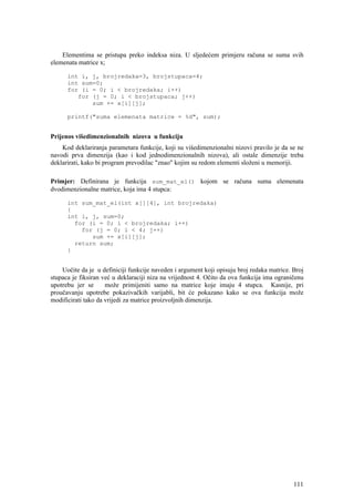 Elementima se pristupa preko indeksa niza. U sljedećem primjeru računa se suma svih
elemenata matrice x;

      int i, j, brojredaka=3, brojstupaca=4;
      int sum=0;
      for (i = 0; i < brojredaka; i++)
         for (j = 0; i < brojstupaca; j++)
             sum += x[i][j];

      printf("suma elemenata matrice = %d", sum);


Prijenos višedimenzionalnih nizova u funkciju
    Kod deklariranja parametara funkcije, koji su višedimenzionalni nizovi pravilo je da se ne
navodi prva dimenzija (kao i kod jednodimenzionalnih nizova), ali ostale dimenzije treba
deklarirati, kako bi program prevodilac "znao" kojim su redom elementi složeni u memoriji.

Primjer: Definirana je funkcija sum_mat_el() kojom se računa suma elemenata
dvodimenzionalne matrice, koja ima 4 stupca:

      int sum_mat_el(int x[][4], int brojredaka)
      {
      int i, j, sum=0;
        for (i = 0; i < brojredaka; i++)
          for (j = 0; i < 4; j++)
             sum += x[i][j];
        return sum;
      }


    Uočite da je u definiciji funkcije naveden i argument koji opisuju broj redaka matrice. Broj
stupaca je fiksiran već u deklaraciji niza na vrijednost 4. Očito da ova funkcija ima ograničenu
upotrebu jer se      može primijeniti samo na matrice koje imaju 4 stupca. Kasnije, pri
proučavanju upotrebe pokazivačkih varijabli, bit će pokazano kako se ova funkcija može
modificirati tako da vrijedi za matrice proizvoljnih dimenzija.




                                                                                            111
 