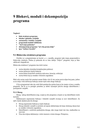 9 Blokovi, moduli i dekompozicija
programa


Naglasci:
    •   blok struktura programa
    •   lokalne i globalne varijable
    •   automatske i statičke varijable
    •   programski moduli i biblioteke
    •   "skrivanja podataka"
    •   dekompozicija programa "od vrha prema dolje"
    •   igra "točkice i kružići"


9.1 Blokovska struktura programa
    Ukoliko se u programiranju ne koristi goto naredba, programi tada imaju prepoznatljivu
blokovsku strukturu. Praksa je pokazala da se time dobiju “čitljivi” programi, koje je lako
održavati i dograđivati.
Blokovska struktura C programa ima četiri razine:

    •   razina datoteke (temeljna kompilacijska jedinica)
    •   razina definicije (tijela) funkcije
    •   razina bloka kontrolnih struktura (sekvenca, iteracija, selekcija)
    •   razina bloka koji je omeđen vitičastim zagradama

Blok niže razine može biti umetnut unutar bloka više ili iste razine proizvoljan broj puta, jedino
se ne smije vršiti definicija funkcije unutar tijela neke druge funkcije.
    Cilj je programirati tako da svaki blok predstavlja cjelinu koja je što manje ovisna o ostatku
programa. Da bi se to postiglo potrebno je dobro razumjeti pravila dosega identifikatora i
postojanosti varijabli.

9.1.1 Doseg
     Doseg nekog identifikatora (eng. scope) je dio programa u kojem se taj identifikator može
koristiti.
     Deklaracijom argumenata funkcije i lokalnih varijabli stvaraju se novi identifikatori. Za
njih vrijede sljedeća pravila dosega:
    •   Doseg argumenata funkcije je tijelo funkcije.
    •   Doseg lokalnih varijabli se proteže od mjesta deklariranja do kraja složenog iskaza koji
        je omeđen vitičastim zagradama.
    •   Identifikatori s različitim područjima dosega, iako mogu imati isto ime, međusobno su
        neovisni.
    •   Nisu dozvoljene deklaracije s istim imenom u istom dosegu. Primjerice,




                                                                                              112
 