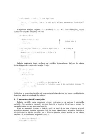 float epowx( float x, float epsilon)
      {
        int x; /* greška, ime x je već pridjeljeno parametru funkcije*/
        ...
      }

    U sljedećem primjeru varijable x i ex u funkciji main(), te x i ex u funkciji my_exp()
su neovisne varijable iako imaju isto ime.

      int main( void)
      {
         double eps, x, ex;
         ...                                                          doseg ex, x
         return 0;
      }

      float my_exp( double x, double epsilon) {                        doseg x
        int i;
        double ex = 1.0, preth_ex = 0.0, … ;
               ...
        doseg ex
        return ex;
      }

    Lokalne deklaracije imaju prednost nad vanjskim deklaracijama. Kažemo da lokalna
deklaracija prekriva vanjsku deklaraciju. Primjer:

      f( int x, int a)
      {
         int y, b;
         y = x + a* b;

          if (...)
          {
            int a, b; /* a prekriva parameter a /*
            ...        /* b prekriva lokalnu var. b iz vanjskog dosega */
            y = x + a* b;
          }
      }

Uobičajeno se smatra da nije dobar stil programiranja kada se koriste ista imena u preklopljenim
dosezima, iako je to sintaktički dozvoljeno.

9.1.2 Automatske i statičke varijable
     Lokalne varijable imaju ograničeno vrijeme postojanja, pa se nazivaju i automatske
varijable. One nastaju (u memoriji) pozivom funkcije u kojoj su deklarirane, a nestaju (iz
memorije) nakon povrata u pozivnu funkciju.
     Kada se argumenti prenose u funkcije može se uzeti da se tada vrijednost stvarnih
argumenata kopira u formalne argumente, koji pak imaju lokalni doseg. Argumenti funkcije se
inicijaliziraju kao lokalne varijable, pa za njihovu upotrebu vrijede pravila kao za lokalne
varijable. To je ilustrirano u programu doseg.c.

      /* Datoteka doseg.c */
      #include <stdio.h>




                                                                                            113
 