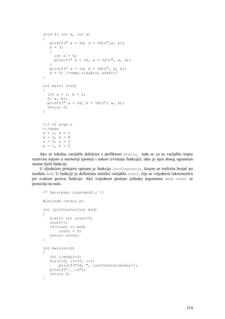 void f( int a, int x)
      {
         printf(" a = %d, x = %dn",a, x);
         a = 3;
         {
           int x = 4;
           printf(" a = %d, x = %dn", a, x);
         }
         printf(" a = %d, x = %dn", a, x);
         x = 5; /*nema nikakovi efekt*/
      }

      int main( void)
      {
        int a = 1, b = 2;
        f( a, b);
        printf(" a = %d, b = %dn", a, b);
        return 0;
      }


      c:> cl args.c
      c:>args
      a = 1, x = 2
      a = 3, x = 4
      a = 3, x = 2
      a = 1, b = 2

    Ako se lokalna varijabla deklarira s prefiksom static, tada se za tu varijablu trajno
rezervira mjesto u memoriji (postoji i nakon izvršenja funkcije), iako je njen doseg ograničen
unutar tijela funkcije.
    U sljedećem primjeru opisana je funkcija incrCounter(), kojom se realizira brojač po
modulu mod. U funkciji je definirana statička varijabla count, čija se vrijednost inkrementira
pri svakom pozivu funkcije. Ako vrijednost postane jednaka argumentu mod, count se
postavlja na nulu.

      /* Datoteka: countmod3.c */

      #include <stdio.h>

      int incrCounter(int mod)
      {
         static int count=0;
         count++;
         if(count == mod)
             count = 0;
         return count;
      }

      int main(void)
      {
         int i,modul=3;
         for(i=0; i<=10; i++)
             printf("%d, ", incrCounter(modul));
         printf("...n");
         return 0;
      }




                                                                                          114
 