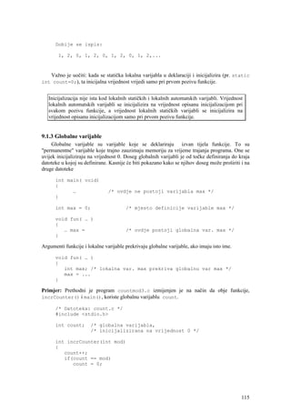 Dobije se ispis:

       1, 2, 0, 1, 2, 0, 1, 2, 0, 1, 2,...



    Važno je uočiti: kada se statička lokalna varijabla u deklaraciji i inicijalizira (pr. static
int count=0;), ta inicijalna vrijednost vrijedi samo pri prvom pozivu funkcije.


   Inicijalizacija nije ista kod lokalnih statičkih i lokalnih automatskih varijabli. Vrijednost
   lokalnih automatskih varijabli se inicijalizira na vrijednost opisanu inicijalizacijom pri
   svakom pozivu funkcije, a vrijednost lokalnih statičkih varijabli se inicijalizira na
   vrijednost opisanu inicijalizacijom samo pri prvom pozivu funkcije.


9.1.3 Globalne varijable
     Globalne varijable su varijable koje se deklariraju izvan tijela funkcije. To su
"permanentne" varijable koje trajno zauzimaju memoriju za vrijeme trajanja programa. One se
uvijek inicijaliziraju na vrijednost 0. Doseg globalnih varijabli je od točke definiranja do kraja
datoteke u kojoj su definirane. Kasnije će biti pokazano kako se njihov doseg može proširiti i na
druge datoteke

      int main( void)
      {
            …                  /* ovdje ne postoji varijabla max */
      }

      int max = 0;                      /* mjesto definicije varijable max */

      void fun( … )
      {
         … max =                        /* ovdje postoji globalna var. max */
      }

Argumenti funkcije i lokalne varijable prekrivaju globalne varijable, ako imaju isto ime.

      void fun( … )
      {
         int max; /* lokalna var. max prekriva globalnu var max */
         max = ...
      }

Primjer: Prethodni je program countmod3.c izmijenjen je na način da obje funkcije,
incrCounter() i main(), koriste globalnu varijablu count.

      /* Datoteka: count.c */
      #include <stdio.h>

      int count;       /* globalna varijabla,
                       /* inicijalizirana na vrijednost 0 */

      int incrCounter(int mod)
      {
         count++;
         if(count == mod)
            count = 0;




                                                                                               115
 