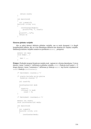return count;
      }

      int main(void)
      {
        int i,modul=3;
      for(i=0; i<=10; i++)
      {
          incrCounter(modul);
            printf("%d, ", count);
        }
        printf("...n");
        return 0;
      }



Eksterne globalne varijable
    Ako se nekoj datoteci deklarira globalna varijabla, ona se može dosegnuti i iz drugih
kompilacijskih jedinica, ako se u tim datotekama deklarira kao eksterna (ili vanjska) varijabla.
Deklaracija eksterne varijable označava se prefiksom extern, primjerice:

      extern int max;
      void dump( … )
      {
         max = ...
      }

Primjer: Prethodni program brojača po modulu mod, napisan je u dvjema datotekama. U prvoj
datoteci, imena "counter.c", definirana je globalna varijabla count i funkcija incrCounter(). U
drugoj datoteci, imena "countmain.c", definirana je funkcija main() koji koristi vrijednost od
count i funkciju incrCounter().

      /* Datoteka1: counter.c */

      /* stanje brojača prije poziva
         funkcije counter */

          int count=0;

          incrCounter(int mod)
          {
            count++;
            if(count >= mod)
               count = 0;
      }

      /* Datoteka2: countmain.c */

      extern int count;
      void incrCounter(int mod);

      int main(void)
      {
        int i,mod=3;
        for(i=0; i<=10; i++)
        {
            incrCounter(mod);




                                                                                            116
 