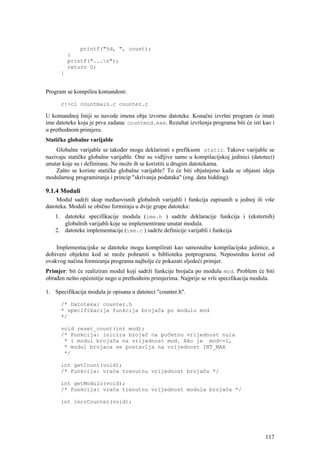 printf("%d, ", count);
          }
          printf("...n");
          return 0;
      }


Program se kompilira komandom:

      c:>cl countmain.c counter.c

U komandnoj liniji se navode imena obje izvorne datoteke. Konačni izvršni program će imati
ime datoteke koja je prva zadana: countmod.exe. Rezultat izvršenja programa biti će isti kao i
u prethodnom primjeru.
Statičke globalne varijable
    Globalne varijable se također mogu deklarirati s prefiksom static. Takove varijable se
nazivaju statičke globalne varijable. One su vidljive samo u kompilacijskoj jedinici (datoteci)
unutar koje su i definirane. Ne može ih se koristiti u drugim datotekama.
    Zašto se koriste statičke globalne varijable? To će biti objašnjeno kada se objasni ideja
modularnog programiranja i princip "skrivanja podataka" (eng. data hidding).

9.1.4 Moduli
    Modul sadrži skup međuovisnih globalnih varijabli i funkcija zapisanih u jednoj ili više
datoteka. Moduli se obično formiraju u dvije grupe datoteka:
    1. datoteke specifikacije modula (ime.h ) sadrže deklaracije funkcija i (eksternih)
       globalnih varijabli koje su implementirane unutar modula.
    2. datoteke implementacije (ime.c ) sadrže definicije varijabli i funkcija

    Implementacijske se datoteke mogu kompilirati kao samostalne kompilacijske jedinice, a
dobiveni objektni kod se može pohraniti u biblioteku potprograma. Neposrednu korist od
ovakvog načina formiranja programa najbolje će pokazati sljedeći primjer.
Primjer: bit će realiziran modul koji sadrži funkcije brojača po modulu mod. Problem će biti
obrađen nešto općenitije nego u prethodnim primjerima. Najprije se vrši specifikacija modula.

1. Specifikacija modula je opisana u datoteci "counter.h".

      /* Datoteka: counter.h
      * specifikacija funkcija brojača po modulu mod
      */

      void reset_count(int mod);
      /* Funkcija: inicira brojač na početnu vrijednost nula
       * i modul brojača na vrijednost mod. Ako je mod<=1,
       * modul brojaca se postavlja na vrijednost INT_MAX
       */

      int getCount(void);
      /* Funkcija: vraća trenutnu vrijednost brojača */

      int getModulo(void);
      /* Funkcija: vraća trenutnu vrijednost modula brojača */

      int incrCounter(void);




                                                                                           117
 