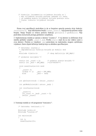 /* Funkcija: incrementira vrijednost brojača za 1
       * Ako vrijednost brojača postane jednaka ili veća,
       * od zadamog modula vrijednost brojača postaje nula.
       * Vraća: trenutnu vrijednost brojača
       */



    Prema ovoj specifikaciji predviđeno je da se brojačem upravlja pomoću dvije funkcije:
incrCounter(), koja inkrementira brojač, i reset_count(), koja postavlja početno stanje
brojača. Stanje brojača se očitava pomoću funkcija getCount() i getModulo(). Nije
predviđeno da korisnik pristupa globalnim varijablama.
2. Implementacija modula je opisana u datoteci "counter.c". U toj datoteci su definirane dvije
statičke globalne varijable _count i _mod. Prefiks static znači da su one vidljive samo u
ovoj datoteci. Početno je vrijednost _mod postavljena na maksimalnu moguću cjelobrojnu
vrijednost. Zatim slijede definicije funkcija koje su određene specifikacijom.

      /* Datoteka: counter.c
       * Implementacija funkcija brojača po modulu: mod
       */
       #include <limits.h>          /* zbog definicija INT_MAX*/

      /* globalne varijable */

       static int _count = 0;                 /* početno stanje brojača */
       static int _mod = INT_MAX;             /*2147483647*/

       void resetCounter(int mod)
       {
          _count= 0;
          if(mod <= 1)   _mod = INT_MAX;
          else           _mod = mod;

       }

       int getCount(void) { return _count;}

       int getModulo(void){ return _mod; }

       int incrCounter(void)
       {
          _count++;
          if(_count >= _mod) _count = 0;
          return _count;
       }


3. Testiranje modula se vrši programom "testcount.c":

      /* Datoteka: testcount.c */

      #include <stdio.h>
      #include "counter.h"

      int main(void)
      {
        int i;
        resetCounter(5);




                                                                                          118
 