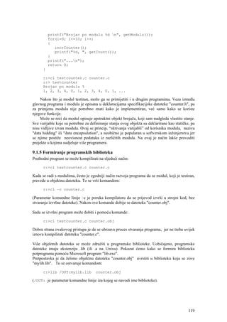 printf("Brojac po modulu %d n", getModulo());
          for(i=0; i<=10; i++)
          {
             incrCounter();
             printf("%d, ", getCount());
          }
          printf("...n");
          return 0;
      }

      c:>cl testcounter.c counter.c
      c:> testcounter
      Brojac po modulu 5
      1, 2, 3, 4, 0, 1, 2, 3, 4, 0, 1, ...

    Nakon što je modul testiran, može ga se primijetiti i u drugim programima. Veza između
glavnog programa i modula je opisana u deklaracijama specifikacijske datoteke "counter.h", pa
za primjenu modula nije potrebno znati kako je implementiran, već samo kako se koriste
njegove funkcije.
    Može se reći da modul opisuje apstraktni objekt brojača, koji sam nadgleda vlastito stanje.
Sve varijable koje su potrebne za definiranje stanja ovog objekta su deklarirane kao statičke, pa
nisu vidljive izvan modula. Ovaj se princip, “skrivanja varijabli” od korisnika modula, naziva
"data hidding" ili "data encapsulation", a neobično je popularan u softverskom inženjerstvu jer
se njime postiže neovisnost podataka iz različitih modula. Na ovaj je način lakše provoditi
projekte u kojima sudjeluje više programera.

9.1.5 Formiranje programskih biblioteka
Prethodni program se može kompilirati na sljedeći način:

      c:>cl testcounter.c counter.c

Kada se radi s modulima, često je zgodniji način razvoja programa da se modul, koji je testiran,
prevede u objektnu datoteku. To se vrši komandom:

      c:>cl –c counter.c

(Parametar komandne linije –c je poruka kompilatoru da se prijevod izvrši u strojni kod, bez
stvaranja izvršne datoteke). Nakon ove komande dobije se datoteka "counter.obj".

Sada se izvršni program može dobiti i pomoću komande:

      c:>cl testcounter.c counter.obj

Dobra strana ovakovog pristupa je da se ubrzava proces stvaranja programa, jer ne treba uvijek
iznova kompilirati datoteku "counter.c".

Više objektnih datoteka se može združiti u programske biblioteke. Uobičajeno, programske
datoteke imaju ekstenziju .lib (ili .a na Unixu). Pokazat ćemo kako se formira biblioteka
potprograma pomoću Microsoft program "lib.exe".
Pretpostavka je da želimo objektnu datoteku "counter.obj" uvrstiti u biblioteku koja se zove
"mylib.lib". To se ostvaruje komandom:

      c:>lib /OUT:mylib.lib          counter.obj

(/OUT: je parametar komandne linije iza kojeg se navodi ime biblioteke).




                                                                                             119
 