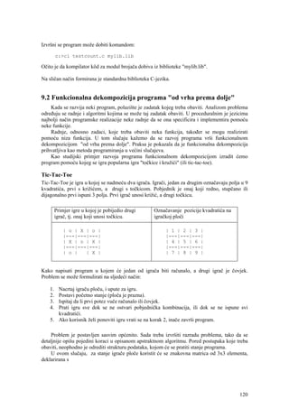 Izvršni se program može dobiti komandom:

         c:>cl testcount.c mylib.lib

Očito je da kompilator kôd za modul brojača dobiva iz biblioteke "mylib.lib".

Na sličan način formirana je standardna biblioteka C-jezika.


9.2 Funkcionalna dekompozicija programa "od vrha prema dolje"
    Kada se razvija neki program, polazište je zadatak kojeg treba obaviti. Analizom problema
određuju se radnje i algoritmi kojima se može taj zadatak obaviti. U proceduralnim je jezicima
najbolji način programske realizacije neke radnje da se ona specificira i implementira pomoću
neke funkcije.
    Radnje, odnosno zadaci, koje treba obaviti neka funkcija, također se mogu realizirati
pomoću niza funkcija. U tom slučaju kažemo da se razvoj programa vrši funkcionalnom
dekompozicijom "od vrha prema dolje". Praksa je pokazala da je funkcionalna dekompozicija
prihvatljiva kao metoda programiranja u većini slučajeva.
    Kao studijski primjer razvoja programa funkcionalnom dekompozicijom izradit ćemo
program pomoću kojeg se igra popularna igra "točkice i kružići" (ili tic-tac-toe).

Tic-Tac-Toe
Tic-Tac-Toe je igra u kojoj se nadmeću dva igrača. Igrači, jedan za drugim označavaju polja u 9
kvadratića, prvi s križićem, a drugi s točkicom. Pobjednik je onaj koji redno, stupčano ili
dijagonalno prvi ispuni 3 polja. Prvi igrač unosi križić, a drugi točkicu.

         Primjer igre u kojoj je pobijedio drugi    Označavanje pozicije kvadratića na
         igrač, tj. onaj koji unosi točkicu.        igračkoj ploči

             | o | X | o |                                | 1 | 2 | 3 |
             |---|---|---|                                |---|---|---|
             | X | o | X |                                | 4 | 5 | 6 |
             |---|---|---|                                |---|---|---|
             | o |   | X |                                | 7 | 8 | 9 |


Kako napisati program u kojem će jedan od igrača biti računalo, a drugi igrač je čovjek.
Problem se može formulirati na sljedeći način:

    1. Nacrtaj igraču ploču, i upute za igru.
    2. Postavi početno stanje (ploča je prazna).
    3. Ispitaj da li prvi potez vuče računalo ili čovjek.
    4. Prati igru sve dok se ne ostvari pobjednička kombinacija, ili dok se ne ispune svi
       kvadratići.
    5. Ako korisnik želi ponoviti igru vrati se na korak 2, inače završi program.

     Problem je postavljen sasvim općenito. Sada treba izvršiti razradu problema, tako da se
detaljnije opišu pojedini koraci u opisanom apstraktnom algoritmu. Pored postupaka koje treba
obaviti, neophodno je odrediti strukturu podataka, kojom će se pratiti stanje programa.
     U ovom slučaju, za stanje igrače ploče koristit će se znakovna matrica od 3x3 elementa,
deklarirana s




                                                                                           120
 