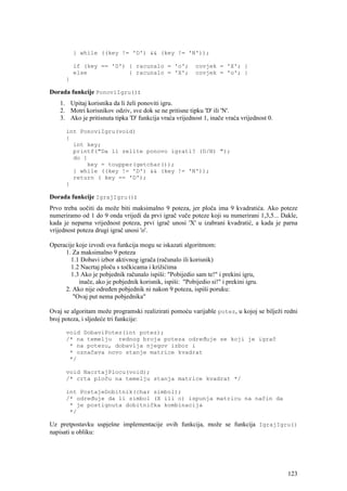 } while ((key != 'D') && (key != 'N'));

          if (key == 'D') { racunalo = 'o';               covjek = 'X'; }
          else            { racunalo = 'X';               covjek = 'o'; }
      }

Dorada funkcije PonoviIgru():
    1. Upitaj korisnika da li želi ponoviti igru.
    2. Motri korisnikov odziv, sve dok se ne pritisne tipku 'D' ili 'N'.
    3. Ako je pritisnuta tipka 'D' funkcija vraća vrijednost 1, inače vraća vrijednost 0.

      int PonoviIgru(void)
      {
        int key;
        printf("Da li zelite ponovo igrati? (D/N) ");
        do {
            key = toupper(getchar());
        } while ((key != 'D') && (key != 'N'));
        return ( key == 'D');
      }

Dorada funkcije IgrajIgru():
Prvo treba uočiti da može biti maksimalno 9 poteza, jer ploča ima 9 kvadratića. Ako poteze
numeriramo od 1 do 9 onda vrijedi da prvi igrač vuče poteze koji su numerirani 1,3,5... Dakle,
kada je neparna vrijednost poteza, prvi igrač unosi 'X' u izabrani kvadratić, a kada je parna
vrijednost poteza drugi igrač unosi 'o'.

Operacije koje izvodi ova funkcija mogu se iskazati algoritmom:
     1. Za maksimalno 9 poteza
        1.1 Dobavi izbor aktivnog igrača (računalo ili korisnik)
        1.2 Nacrtaj ploču s točkicama i križićima
        1.3 Ako je pobjednik računalo ispiši: "Pobijedio sam te!" i prekini igru,
           inače, ako je pobjednik korisnik, ispiši: "Pobijedio si!" i prekini igru.
     2. Ako nije određen pobjednik ni nakon 9 poteza, ispiši poruku:
         "Ovaj put nema pobjednika"

Ovaj se algoritam može programski realizirati pomoću varijable potez, u kojoj se bilježi redni
broj poteza, i sljedeće tri funkcije:

      void DobaviPotez(int potez);
      /* na temelju rednog broja poteza određuje se koji je igrač
       * na potezu, dobavlja njegov izbor i
       * označava novo stanje matrice kvadrat
       */

      void NacrtajPlocu(void);
      /* crta ploču na temelju stanja matrice kvadrat */

      int PostajeDobitnik(char simbol);
      /* određuje da li simbol (X ili o) ispunja matricu na način da
       * je postignuta dobitnička kombinacija
       */

Uz pretpostavku uspješne implementacije ovih funkcija, može se funkcija IgrajIgru()
napisati u obliku:




                                                                                            123
 