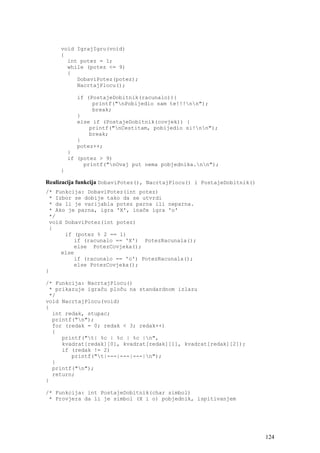 void IgrajIgru(void)
     {
       int potez = 1;
       while (potez <= 9)
       {
          DobaviPotez(potez);
          NacrtajPlocu();

           if (PostajeDobitnik(racunalo)){
                printf("nPobijedio sam te!!!nn");
                break;
           }
           else if (PostajeDobitnik(covjek)) {
               printf("nCestitam, pobijedio si!nn");
               break;
           }
           potez++;
         }
         if (potez > 9)
              printf("nOvaj put nema pobjednika.nn");
     }

Realizacija funkcija DobaviPotez(), NacrtajPlocu() i PostajeDobitnik()
/* Funkcija: DobaviPotez(int potez)
 * Izbor se dobije tako da se utvrdi
 * da li je varijabla potez parna ili neparna.
 * Ako je parna, igra 'X', inače igra 'o'
 */
 void DobaviPotez(int potez)
 {
      if (potez % 2 == 1)
         if (racunalo == 'X') PotezRacunala();
         else PotezCovjeka();
     else
         if (racunalo == 'o') PotezRacunala();
         else PotezCovjeka();
}

/* Funkcija: NacrtajPlocu()
 * prikazuje igraču ploču na standardnom izlazu
 */
void NacrtajPlocu(void)
{
  int redak, stupac;
  printf("n");
  for (redak = 0; redak < 3; redak++)
  {
     printf("t| %c | %c | %c |n",
     kvadrat[redak][0], kvadrat[redak][1], kvadrat[redak][2]);
     if (redak != 2)
        printf("t|---|---|---|n");
  }
  printf("n");
  return;
}

/* Funkcija: int PostajeDobitnik(char simbol)
 * Provjera da li je simbol (X i o) pobjednik, ispitivanjem




                                                                         124
 