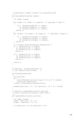 * ispunjenosti redaka, stupaca ili dijagonala ploče
 */
int PostajeDobitnik(char simbol)
{
  int redak, stupac;

    for (redak = 0; redak < 3; redak++) /* ispitajmo 3 retka */
    {
        if ( (kvadrat[redak][0] == simbol)
           && (kvadrat[redak][1] == simbol)
           && (kvadrat[redak][2] == simbol))
       return 1;
    }
    for (stupac = 0; stupac < 3; stupac++) /* ispitajmo 3 stupca */
    {
        if ( (kvadrat[0][stupac] == simbol)
           && (kvadrat[1][stupac] == simbol)
           && (kvadrat[2][stupac] == simbol))
       return 1;
    }
    /* i konačno dvije dijagonalne kombinacije */
    if ( (kvadrat[0][0] == simbol)
       && (kvadrat[1][1] == simbol)
       && (kvadrat[2][2] == simbol))
      return 1;

    if ( (kvadrat[0][2] == simbol)
       && (kvadrat[1][1] == simbol)
       && (kvadrat[2][0] == simbol))
      return 1;

    return 0;
}


/* Funkcija: PotezCovjeka(void) */
/* vrši dobavu poteza čovjeka   */

void PotezCovjeka(void)
{
  int pozicija;
  do {
      printf("Otipkaj poziciju znaka %c (1..9): ", covjek);
      scanf("%d", &pozicija);
  } while (!IspravnaPozicija(pozicija));

    kvadrat[(pozicija - 1) / 3][ (pozicija - 1) % 3] = covjek;
}

/* Funkcija: IspravnaPozicija(int pozicija)
 * vraća 1 ako pozicija prazna, inače vraća 0
 */
int IspravnaPozicija(int pozicija)
{
  int redak, stupac;
  redak = (pozicija - 1) / 3;
  stupac = (pozicija - 1) % 3;

    if ((pozicija >= 1) && (pozicija <= 9))




                                                                      125
 