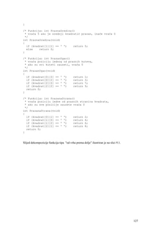 }

/* Funkcija: int PraznaSredina()
 * vraća 5 ako je srednji kvadratić prazan, inaće vraća 0
 */
int PraznaSredina(void)
{
  if (kvadrat[1][1] == ' ')    return 5;
  else    return 0;
}

/* Funkcija: int PrazanUgao()
 * vraća poziciju jednog od praznih kuteva,
 * ako su svi kutevi zauzeti, vraća 0
 */
int PrazanUgao(void)
{
  if (kvadrat[0][0] == ' ')    return 1;
  if (kvadrat[0][2] == ' ')    return 3;
  if (kvadrat[2][0] == ' ')    return 7;
  if (kvadrat[2][2] == ' ')    return 9;
  return 0;
}

/* Funkcija: int PrazanaStrana()
 * vraća poziciju jedne od praznih stranica kvadrata,
 * ako su sve pozicije zauzete vraća 0
 */
int PrazanaStrana(void)
{
  if (kvadrat[0][1] == ' ')    return 2;
  if (kvadrat[1][0] == ' ')    return 4;
  if (kvadrat[1][2] == ' ')    return 6;
  if (kvadrat[2][1] == ' ')    return 8;
  return 0;
}


Slijed dekompozicije funkcija tipa "od vrha prema dolje" ilustriran je na slici 9.1.




                                                                                       127
 