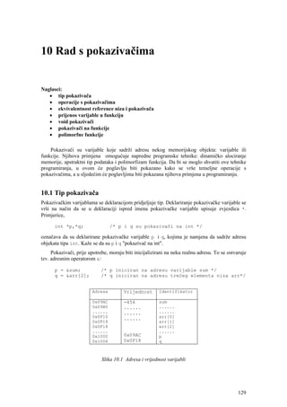 10 Rad s pokazivačima


Naglasci:
   • tip pokazivača
   • operacije s pokazivačima
   • ekvivalentnost reference niza i pokazivača
   • prijenos varijable u funkciju
   • void pokazivači
   • pokazivači na funkcije
   • polimorfne funkcije

    Pokazivači su varijable koje sadrži adresu nekog memorijskog objekta: varijable ili
funkcije. Njihova primjena omogućuje napredne programske tehnike: dinamičko alociranje
memorije, apstraktni tip podataka i polimorfizam funkcija. Da bi se moglo shvatiti ove tehnike
programiranja, u ovom će poglavlju biti pokazano kako se vrše temeljne operacije s
pokazivačima, a u sljedećim će poglavljima biti pokazana njihova primjena u programiranju.


10.1 Tip pokazivača
Pokazivačkim varijablama se deklaracijom pridjeljuje tip. Deklariranje pokazivačke varijable se
vrši na način da se u deklaraciji ispred imena pokazivačke varijable upisuje zvjezdica *.
Primjerice,

      int *p,*q;                 /* p i q su pokazivači na int */

označava da su deklarirane pokazivačke varijable p i q, kojima je namjena da sadrže adresu
objekata tipa int. Kaže se da su p i q "pokazivač na int".
     Pokazivači, prije upotrebe, moraju biti inicijalizirani na neku realnu adresu. To se ostvaruje
tzv. adresnim operatorom &:

      p = &sum;             /* p iniciran na adresu varijable sum */
      q = &arr[2];          /* q iniciran na adresu trećeg elementa niza arr*/


                        Adresa         Vrijednost       Identifikator

                        0x09AC         -456             sum
                        0x09B0         ......           ......
                        ......         ......           ......
                        0x0F10         ......           arr[0]
                        0x0F14                          arr[1]
                        0x0F18                          arr[2]
                        ......                          ......
                        0x1000         0x09AC           p
                        0x1004         0x0F18           q



                             Slika 10.1 Adresa i vrijednost varijabli




                                                                                               129
 