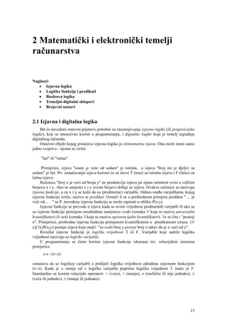 2 Matematički i elektronički temelji
računarstva


Naglasci:
   • Izjavna logika
   • Logičke funkcije i predikati
   • Booleova logika
   • Temeljni digitalni sklopovi
   • Brojevni sustavi


2.1 Izjavna i digitalna logika
     Bit će navedeni osnovni pojmovi potrebni za razumijevanje izjavne logike (ili propozicijske
logike), koji se intenzivno koristi u programiranju, i digitalne logike koja je temelj izgradnje
digitalnog računala.
     Osnovni objekt kojeg proučava izjavna logika je elementarna izjava. Ona može imati samo
jedno svojstvo - njome se izriče

     "laž" ili "istina".

      Primjerice, izjava "osam je veće od sedam" je istinita, a izjava "broj sto je djeljiv sa
sedam" je laž. Pri označavanju izjava koristit će se slovo T (true) za istinitu izjavu i F (false) za
lažnu izjavu.
     Rečenica "broj x je veći od broja y" ne predstavlja izjavu jer njena istinitost ovisi o veličini
brojeva x i y. Ako se umjesto x i y uvrste brojevi dobije se izjava. Ovakve rečenice se nazivaju
izjavne funkcije, a za x i y se kaže da su (predmetne) varijable. Odnos među varijablama, kojeg
izjavna funkcija izriče, naziva se predikat. Označi li se u prethodnom primjeru predikat " ... je
veći od.... " sa P, navedena izjavna funkcija se može zapisati u obliku P(x,y).
     Izjavne funkcije se prevode u izjave kada se uvrsti vrijednost predmetnih varijabli ili ako se
uz izjavne funkcije primijene neodređene zamjenice svaki (oznaka ∀ koja se naziva univerzalni
kvantifikator) ili neki (oznaka ∃ koja se naziva egzistencijalni kvantifikator). ∃x se čita i "postoji
x". Primjerice, prethodna izjavna funkcija primjenom kvantifikatora u predikatnom izrazu (∀
y)(∃x)P(x,y) postaje izjava koja znači: "za svaki broj y postoji broj x takav da je x veći od y".
     Rezultat izjavne funkcije je logička vrijednost T ili F. Varijable koje sadrže logičku
vrijednost nazivaju se logičke varijable.
     U programiranju se često koriste izjavne funkcije iskazane tzv. relacijskim izrazima
primjerice
      a ← (x<z)

označava da se logičkoj varijabli a pridijeli logička vrijednost određena izjavnom funkcijom
(x<z). Kada je x manje od z logička varijabla poprima logičku vrijednost T inače je F.
Standardno se koriste relacijski operatori: < (veće), > (manje), ≠ (različito ili nije jednako), ≥
(veće ili jednako), ≤ (manje ili jednako).




                                                                                                   13
 