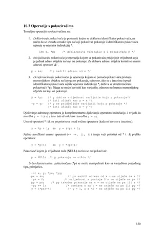 10.2 Operacije s pokazivačima
Temeljne operacije s pokazivačima su:

    1. Deklariranje pokazivača je postupak kojim se deklarira identifikator pokazivača, na
       način da se između oznake tipa na koji pokazivač pokazuje i identifikatora pokazivača
       upisuje se operator indirekcije *.

             int x, *p;         /* deklaracija varijable x i pokazivača p */

    2. Inicijalizacija pokazivača je operacija kojom se pokazivaču pridjeljuje vrijednost koja
       je jednak adresi objekta na koji on pokazuje. Za dobavu adrese objekta koristi se unarni
       adresni operator '&' .

      p = &x;        /*p sadrži adresu od x */

    3. Dereferenciranje pokazivača je operacija kojom se pomoću pokazivača pristupa
       memorijskom objektu na kojega on pokazuje, odnosno, ako se u izrazima ispred
       identifikatora pokazivača zapiše operator indirekcije *, dobiva se dereferencirani
       pokazivač (*p). Njega se može koristiti kao varijablu, odnosno referencu memorijskog
       objekta na koji on pokazuje.

      y = *p;       /*   y dobiva vrijednost varijable koju p pokazuje*/
                    /*   isti učinak kao y = x */
      *p = y;       /*   y se pridjeljuje varijabli koju p pokazuje */
                    /*   isti učinak kao x = y */

Djelovanje adresnog operatora je komplementarno djelovanju operatora indirekcije, i vrijedi da
naredba y = *(&x); ima isti učinak kao i naredba y = x;.
Unarni operatori * i & su po prioritetu iznad većine operatora (kada se koriste u izrazima).

      y = *p + 1;        ⇔   y = (*p) + 1;

Jedino postfiksni unarni operatori (-- ++, [], ()) imaju veći prioritet od * i & prefiks
operatora:

      y = *p++;          ⇔   y = *(p++);

Pokazivač kojem je vrijednost nula (NULL) naziva se nul pokazivač.

      p = NULL;      /* p pokazuja na ništa */

     S dereferenciranim pokazivačem (*p) se može manipulirati kao sa varijablom pripadnog
tipa, primjerice,

      int x, y, *px, *py;
      px = &x;              /* px sadrži adresu od x – ne utječe na x                          */
      *px = 0;            /* vrijednost x postaje 0 - ne utječe na px                          */
      py = px;    /* py također pokazuje na x - ne utječe na px ili x                          */
      *py += 1;            /* uvećava x za 1 - ne utječe na px ili py                          */
      y = (*px)++;          /* y = 1, a x =2 - ne utječe na px ili py                          */




                                                                                               130
 
