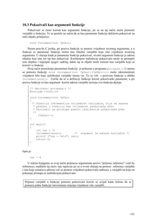 10.3 Pokazivači kao argumenti funkcije
     Pokazivači se često koriste kao argumenti funkcije, jer se na taj način može prenositi
varijable u funkciju. To se postiže na način da se kao parametar funkcije deklarira pokazivač na
neki objekt, primjerice:

       void Increment(int *pVar);

     Prema pravilu C jezika, pri pozivu funkcije se prenosi vrijednost stvarnog argumenta, a u
funkciji se parametar funkcije tretira kao lokalna varijabla koja ima vrijednost stvarnog
argumenta. U slučaju kada je parametar funkcije pokazivač, stvarni argument funkcije je adresa
objekta koji ima isti tip kao pokazivač. Korištenjem indirekcije pokazivača može se pristupiti
tom objektu i mijenjati njegov sadržaj, dakle taj se objekt može tretirati kao varijabla koju se
koristi i u funkciji.
     Ovaj način prenošenja parametara funkcije je prikazan u programu ptr-parm.c. U njemu
se pomoću funkcije void Increment(int *pVar){(*pVAr)++;} može inkrementirati
vrijednost bilo koje cjelobrojne varijable imena var. To se vrši s pozivom funkcije u obliku
Increment(&var);. Uočite da se u definiciji funkcije koristi pokazivački parametar, a pri
pozivu funkcije se kao argument koristi adresa varijable na koju ova funkcija djeluje.

       /* Datoteka: ptr-parm.c */
       #include <stdio.h>

       void Increment(int *pVar)
       {
        /* Funkcija inkrementira vrijednost varijable, čija se adresa
         * prenosi u funkciju kao vrijednost pokazivača pVar
         * Varijabli se pristupa pomoću indirekcije pokazivača pVar
         */
            (*pVar)++;
       }

       int main()
       {
           int var = 7;
           Increment(&var);        /* argument je adresa varijable */
           printf ("var = %dn", var);
           return 0;
       }


Ispis je:

       var = 8

     U nekim knjigama se ovaj način prijenosa argumenata naziva "prijenos reference" (call by
reference), međutim taj naziv nije ispravan jer se u ovom slučaju ne prenosi referenca varijable
( ime koje označava adresu) već se prenosi vrijednost pokazivača (adresa), a varijabli na koju on
pokazuje pristupa se indirekcijom pokazivača.


  Prijenos varijabli u funkcije pomoću pokazivača koristi se uvijek kada želimo da se
  pomoću jedne funkcije istovremeno mijenja vrijednost više varijabli.




                                                                                             131
 