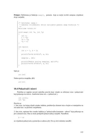 Primjer: Definirana je funkciju swap(), pomoću koje se može izvršiti zamjena vrijednost
dvije varijable:


       /* Datoteka: swap.c
        * Zamjena vrijednosti dvije varijable pomoću swap funkcije */
        */
       #include <stdio.h>

       void swap( int *x, int *y)
       {
          int t;
          t = *x;
          *x = *y;
          *y = t;
       }

       int main()
       {
          int a = 1, b = 2;

            printf("a=%d b=%dn", a, b);

            swap(&a , &b);

            printf("Nakon poziva swap(&a, &b)n");
            printf("a=%d b=%dn", a, b);
       }


Ispis je:

       a=1 b=2

Nakon poziva swap(&a, &b)

       a=2 b=1



10.4 Pokazivači i nizovi
     Potrebno je najprije navesti nekoliko pravila koje vrijede za reference niza i pokazivače
koji pokazuju na nizove. Analizirat ćemo niz a i pokazivač p:

       int a[10];
       int *p;

Pravila su:
1. Ime niza, iza kojeg slijedi oznaka indeksa, predstavlja element niza s kojim se manipulira na
isti način kao i sa prostim varijablama.

2. Ime niza, zapisano bez oznake indeksa je "pokazivačka konstanta - adresa" koja pokazuje na
prvi element niza. Ona se može pridijeliti pokazivačkoj varijabli. Naredbom

       p = a;

za vrijednost pokazivača p postavlja se adresa a[0]. Ovo je ekvivalentno naredbi:




                                                                                            132
 