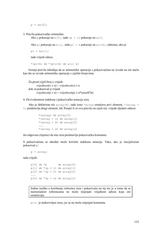 p = &a[0];


3. Pravilo pokazivačke aritmetike:
      Ako p pokazuje na a[0], tada (p + i) pokazuje na a[i].

      Ako pi pokazuje na a[i], tada pi + k pokazuje na a[i+k], odnosno, ako je

      pi = &a[i];

      tada vrijedi odnos;

      *(pi+k) ⇔ *(p+i+k) ⇔ a[i+ k]

    Gornja pravila određuju da se aritmetičke operacije s pokazivačima ne izvode na isti način
kao što se izvode aritmetičke operacije s cijelim brojevima.

    Za prosti cijeli broj x vrijedi:
          vrijednost(x ± n) = vrijednost(x) ± n
    dok za pokazivač p vrijedi
          vrijednost(p ± n) = vrijednost(p) ± n*sizeof(*p)

4. Ekvivalentnost indeksne i pokazivačke notacije niza.
    Ako je deklariran niz array[N], tada izraz *array označava prvi element, *(array +
1) predstavlja drugi element, itd. Poopći li se ovo pravilo na cijeli niz, vrijede sljedeći odnosi:

                *(array) ⇔ array[0]
                *(array + 1) ⇔ array[1]
                *(array + 2) ⇔ array[2]
                ...
                *(array + n) ⇔ array[n]

što odgovara činjenici da ime niza predstavlja pokazivačku konstantu.

S pokazivačima se također može koristiti indeksna notacija. Tako, ako je inicijaliziran
pokazivač p:

      p = array;

tada vrijedi:

      p[0]      ⇔ *p       ⇔ array[0]
      p[1]      ⇔ *(p + 1) ⇔ array[1]
      p[2]      ⇔ *(p + 2) ⇔ array[2]
      ...
      p[n]      ⇔ *(p + n) ⇔ array[n]


      Jedina razlika u korištenju reference niza i pokazivača na taj niz je u tome da se
      memorijskim referencama ne može mijenjati vrijednost adrese koju oni
      označavaju.

      a++; je nedozvoljen izraz, jer se ne može mijenjati konstanta




                                                                                               133
 