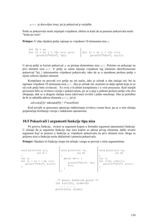 p++; je dozvoljen izraz, jer je pokazivač p varijabla

 Pošto se pokazivaču može mijenjati vrijednost, obično se kaže da se pomoću pokazivača može
 "šetati po nizu".

 Primjer: U obje sljedeće petlje ispisuje se vrijednost 10 elemenata niza a.

      int *p = a;
      for (i = 0; i < 10; i++, p++)                  for (i = 0; i < 10; i++)
           printf("%dn", *p);                            printf("%dn", a[i]);


 U prvoj petlji se koristi pokazivač p za pristup elementima niza a[]. Početno on pokazuje na
 prvi element niza a[]. U petlji se zatim ispisuje vrijednost tog elementa (dereferencirani
 pokazivač *p), i inkrementira vrijednost pokazivača, tako da se u narednom prolazu petlje s
 njime referira sljedeći element.
      Kompilator ne prevodi ove petlje na isti način, iako je učinak u oba slučaja isti: bit će
 ispisana vrijednost 10 elemenata niza a[]. Ako je učinak isti, možemo se dalje upitati koja će se
 od ovih petlji brže izvršavati. To ovisi o kvaliteti kompilatora i o vrsti procesora. Kod starijih
 procesora brže se izvršava verzija s pokazivačem, jer se u njoj u jednom prolazu petlje vrše dva
 zbrajanja, dok se u drugom slučaju mora (skriveno) izvršiti i jedno množenje. Ono je potrebno
 da bi se odredila adresa elementa a[i], jer je
       adresa(a[i])= adresa(a[0]) + i*sizeof(int).
     Kod novijih se procesora operacija indeksiranja izvršava veoma brzo, pa se u tom slučaju
 preporučuje korištenje verzije s indeksnim operatorom.


 10.5 Pokazivači i argumenti funkcije tipa niza
      Pri pozivu funkcije, stvarni se argument kopira u formalni argument (parametar) funkcije.
 U slučaju da je argument funkcije ime niza kopira se adresa prvog elementa, dakle stvarni
 argument koji se prenosi u funkciju je vrijednost pokazivača na prvi element niza. Stoga se
 prijenos niza u funkciju može deklarirati i pomoću pokazivača.
 Primjer: Sljedeće tri funkcije imaju isti učinak i mogu se pozvati s istim argumentima:

void print(int x[],               void print(int *x,               void print(int *x,
           int N )                           int N)                           int N)
{                                 {                                {
int i;                              while (N--) {                  int i;
for (i = 0; i < N; i++)                                            for (i=0; i<N;i++)
   printf("%dn", x[i]);                  printf("%dn", *x);         printf("%dn", x[i]);
}                                         x++;                     }
                                      }
                                  }


                              /* poziv funkcije print */
                             int niz[10], size=10;
                                . . . . .
                             print(niz, size);




                                                                                               134
 