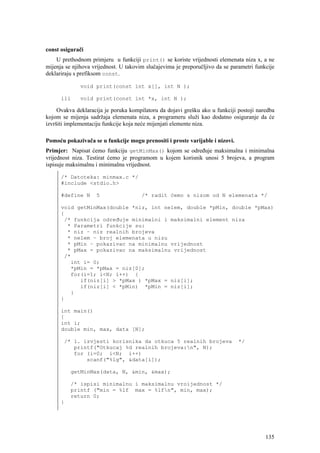 const osigurači
    U prethodnom primjeru u funkciji print() se koriste vrijednosti elemenata niza x, a ne
mijenja se njihova vrijednost. U takovim slučajevima je preporučljivo da se parametri funkcije
deklariraju s prefiksom const.

              void print(const int x[], int N );

      ili     void print(const int *x, int N );

     Ovakva deklaracija je poruka kompilatoru da dojavi grešku ako u funkciji postoji naredba
kojom se mijenja sadržaja elemenata niza, a programeru služi kao dodatno osiguranje da će
izvršiti implementaciju funkcije koja neće mijenjati elemente niza.

Pomoću pokazivača se u funkcije mogu prenositi i proste varijable i nizovi.
Primjer: Napisat ćemo funkciju getMinMax() kojom se određuje maksimalna i minimalna
vrijednost niza. Testirat ćemo je programom u kojem korisnik unosi 5 brojeva, a program
ispisuje maksimalnu i minimalnu vrijednost.

      /* Datoteka: minmax.c */
      #include <stdio.h>

      #define N     5                  /* radit ćemo s nizom od N elemenata */

      void getMinMax(double *niz, int nelem, double *pMin, double *pMax)
      {
       /* funkcija određuje minimalni i maksimalni element niza
        * Parametri funkcije su:
        * niz – niz realnih brojeva
        * nelem – broj elemenata u nizu
        * pMin – pokazivac na minimalnu vrijednost
        * pMax - pokazivac na maksimalnu vrijednost
       /*
         int i= 0;
         *pMin = *pMax = niz[0];
         for(i=1; i<N; i++) {
            if(niz[i] > *pMax ) *pMax = niz[i];
            if(niz[i] < *pMin) *pMin = niz[i];
         }
      }

      int main()
      {
      int i;
      double min, max, data [N];

       /* 1. izvjesti korisnika da otkuca 5 realnih brojeva                    */
          printf("Otkucaj %d realnih brojeva:n", N);
          for (i=0; i<N; i++)
              scanf("%lg", &data[i]);

          getMinMax(data, N, &min, &max);

          /* ispisi minimalnu i maksimalnu vroijednost */
          printf ("min = %lf max = %lfn", min, max);
          return 0;
      }




                                                                                          135
 
