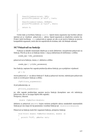 UnesiVrijednost(&ival, INT);
            printf("Vrijednost je %dn" , ival);

            UnesiVrijednost(&dval, DOUBLE);
            printf("Vrijednost je %lgn" , dval);

            return 0;
       }


    Uočite kako je korištena funkcija scanf(). Ispred imena argumenta nije korišten adresni
operator jer je vrijednost pokazivača p adresa. Ispred argumenta je eksplicitno označen tip.
Ovakvi način korištenje void pokazivača je opasan, jer ako se pri pozivu funkcije ne pozovu
kompatibilni argumenti, može doći do nepredvidivih rezultata, čak i do blokade računala.


10.7 Pokazivači na funkcije
    Funkcije su također memorijski objekti pa se može deklarirati i inicijalizirati pokazivače na
funkcije. Pravilo je da se za funkciju imena F, koja je deklarirana (ili definirana) u obliku:
       oznaka_tipa F (list_ parametara);

pokazivač na tu funkciju, imena pF, deklarira u obliku:

       oznaka_tipa ( *pF) (list_ parametara);

Ime funkcije, napisano bez zagrada predstavlja adresu funkcije, pa se pridjelom vrijednosti:

       pF = F;

inicira pokazivač pF na adresu funkcije F. Kada je pokazivač iniciran, indirekcijom pokazivača
može se izvršiti poziv funkcije u obliku:

       (*pF)(lista_argumenata);

ili još jednostavnije, sa

       pF(lista_argumenata);

jer, oble zagrade predstavljaju operator poziva funkcije (kompilator sam vrši indirekciju
pokazivača, ako se iza njega napišu oble zagrade).
Primjerice, iskazom

        double (*pMatFun)(double);

deklarira se pokazivač pMathFun kojem možemo pridijeliti adresu standardnih matematičkih
funkcija jer one imaju isti tip parametara i rezultata funkcije (pr. double(sin(double)).

Pokazivač na funkciju može biti i argument funkcije, primjerice funkcija

       void Print( double (*pMatFun)(double), double                  x)
       {
          printf( "%lf", pMatFun (x));
       }




                                                                                               137
 