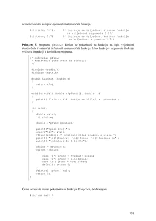 se može koristiti za ispis vrijednosti matematičkih funkcija.

      Print(sin, 3.1);             /* ispisuje se vrijednost sinusne funkcije
                                      za vrijednost argumenta 3.1*/
      Print(cos, 1.7)              /* ispisuje se vrijednost kosinus funkcije
                                       za vrijednost argumenta 1.7*/

Primjer: U programu pfunc.c koriste se pokazivači na funkciju za ispis vrijednosti
standardnih i korisnički definiranih matematičkih funkcija. Izbor funkcije i argumenta funkcije
vrši se u interakciji s korisnikom programa.

      /* Datoteka: pfun.c
       * korištenje pokazivača na funkciju
       */

       #include <stdio.h>
       #include <math.h>

       double Kvadrat (double x)
       {
          return x*x;
       }

       void PrintVal( double (*pFunc)(), double x)
       {
          printf( "nZa x: %lf dobije se %lfn", x, pFunc(x));
       }

       int main()
       {
          double val=1;
          int choice;

            double (*pFunc)(double);

            printf("Upisi broj:");
            scanf("%lf", &val);
            fflush(stdin); /* odstrani višak znakova s ulaza */
            printf( "n(1)Kvadrat n(2)Sinus n(3)Kosinus n");
            printf( "nOdaberi 1, 2 li 3n");

            choice = getchar();
            switch (choice)
            {
                case '1': pFunc = Kvadrat; break;
                case '2': pFunc = sin; break;
                case '3': pFunc = cos; break;
                default: return 0;
            }
            PrintVal (pFunc, val);
            return 0;
      }



Često se koriste nizovi pokazivača na funkciju. Primjerice, deklaracijom

      #include math.h




                                                                                           138
 