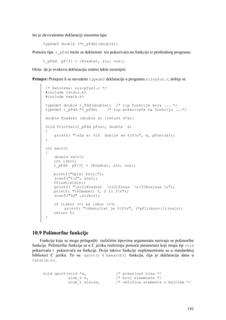 što je ekvivalentno deklaraciji sinonima tipa:

      typedef double (*t_pFdd)(double);

Pomoću tipa t_pFdd može se deklarirati niz pokazivača na funkciju iz prethodnog programa:

      t_pFdd     pF[3] = {Kvadrat, sin, cos};

Očito da je ovakovu deklaraciju znatno lakše razumjeti.

Primjer: Primjeni li se navedene typedef deklaracije u programu niz-pfun.c, dobije se

       /* Datoteka: niz-pfun1.c */
       #include <stdio.h>
       #include <math.h>

       typedef double t_Fdd(double); /* tip funkcije koja ... */
       typedef t_pFdd *t_pFdd;    /* tip pokazivača na funkciju ...*/

       double Kvadrat (double x) {return x*x;}

       void PrintVal(t_pFdd pFunc, double x)
       {
           printf( "nZa x: %lf dobije se %lfn", x, pFunc(x));
       }

       int main()
       {
           double val=1;
           int izbor;
           t_pFdd pF[3] = {Kvadrat, sin, cos};

             printf("Upisi broj:");
             scanf("%lf", &val);
             fflush(stdin);
             printf( "n(1)Kvadrat n(2)Sinus             n(3)Kosinus n");
             printf( "nOdaberi 1, 2 li 3n");
             scanf("%d" ,&izbor);

             if (izbor >=1 && izbor <=3)
                  printf( "nRezultat je %lfn", (*pF[izbor-1])(val));
             return 0;
       }



10.9 Polimorfne funkcije
     Funkcije koje se mogu prilagoditi različitim tipovima argumenata nazivaju se polimorfne
funkcije. Polimorfne funkcije se u C jeziku realiziraju pomoću parametara koji imaju tip void
pokazivača i pokazivača na funkcije. Dvije takove funkcije implementirane su u standardnoj
biblioteci C jezika. To su qsort() i bsearch() funkcija, čija je deklaracija dana u
<stdlib.h>.


      void qsort(void *a,                        /* pokazivač niza */
                 size_t n,                       /* broj elemenata */
                 size_t elsize,                  /* veličina elementa u bajtima */




                                                                                         141
 