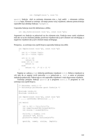 int (*pCmpF)(void *, void *))

qsort() funkcija služi za sortiranje elemenata niza a, koji sadrži n elemenata veličine
elsize bajta. Elementi se sortiraju od manje prema većoj vrijednosti, odnosno prema kriteriju
usporedbe koji određuje funkcija (*pCmpF)().

Usporedna funkcija mora biti deklarirana u obliku

      int ime_funkcije(const void *p1, const void *p2);

Argumenti ove funkcije su pokazivači na dva elementa niza. Funkcija mora vratiti vrijednost
nula ako su ta dva elementa jednaka, pozitivnu vrijednost ako je prvi element veći od drugoga, a
negativnu vrijednost ako je prvi element manju od drugoga.

Primjerice, za sortiranje niza cijelih brojeva usporedna funkcija ima oblik:

      int CmpInt(const void *p1, const void *p2)
      {
         int i1 = *((int *)p1);
         int i2 = *((int *)p2);

          if( i1 == i2)
              return 0;
          else if( i1 > i2)
              return 1;
          else
              return -1; /* i2 > i1 */
      }

     Najprije se s adresa p1 i p2 dobavlja cjelobrojne vrijednosti i1 i i2. Dobava vrijednosti se
vrši tako da se najprije izvrši pretvorba void pokazivača u int*, a zatim se primijeni
indirekcija pokazivača. Nakon toga se vrši usporedba vrijednosti i vraća dogovorena vrijednost.
     Testiranje primjene funkcije qsort() je u programu sorti.c. U programu se vrši
sortiranje niza cijelih brojeva.

      /* Datoteka: sorti.c */
      /* koristenje polimorfne qsort funkcije */

      #include <stdio.h>
      #include <stdlib.h>

      int CmpInt(const void *p1, const void *p2)
      { ...... prethodna definicija ... }

      int main()
      {
          int i, A[] = {3,1,13,2,17};
          int numel=sizeof(A)/sizeof(A[0]);
          int elsize = sizeof(A[0]);

            for(i=0; i <numel; i++)
             printf(" %d", A[i]);
            printf("n Nakon sortiranjan");

            qsort(A,     numel,     elsize,      CmpInt);




                                                                                             142
 