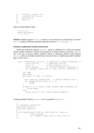 for(i=0; i <numel; i++)
             printf(" %d", A[i]);
           printf("n");
           return 0;
      }


Nakon izvršenja dobije se ispis:

      3 1 13 2 17
      Nakon sortiranja
      1 2 3 13 17


Zadatak: Napišite program sortf.c u kojem se vrši sortiranje niza realnih brojeva. Koristite
qsort() funkciju. Definirajte prikladnu usporednu funkciju int FloatCmp(..).


Funkcija za polimorfno traženje elementa niza
    Slijedi opis polimorfne funkcije search() kojom se određuje da li u nekom nizu postoji
element zadane vrijednosti. Funkcija vraća pokazivač na traženi element, ako postoji , ili NULL
ako u tom nizu ne postoji zadana vrijednost. Koristi se deklaracija funkcije slična funkciji
qsort(), jedino se još dodaje argument tipa void pokazivača na varijablu koja sadrži vrijednost
koju se traži u nizu A.

      void * search(const void *x, /* pokazivač na zadanu vrijednost */
              const void *A,        /* pokazivač niza A*/
              size_t n,             /* broj elementa niza */
              size_t elsize,        /* veličina elementa u bajtima */
              int (*pCmpF)( const void *, const void *)) /*funkcija */
      {
           int indx;
           char *adr;
           for(indx = 0; indx < n; indx++)
           {
             adr= (char*)A +indx*elsize;   /* adresa elementa niza */
             if( (*pCmpF)((void *)adr, x) == 0)
                  break;
           }
           if(indx == n) /* tada ni jedan element nema vrijednost x*/
                return NULL;
           else
              return (void *) adr; /*vrati adresu elementa */
      }


Testiranje primjene funkcije search() vrši se programom searchi.c:


      /* Datoteka: searchi.c*/
      #include <stdio.h>
      #include <stdlib.h>

      void *search(const void *x, const void *A, size_t n,
                   size_t elsize,
                   int (*pCmpF)( const void *, const void *))
      {




                                                                                           143
 