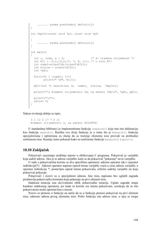 ....... prema prethodnoj definiciji
      }

      int CmpInt(const void *p1, const void *p2)

      {
           ....... prema prethodnoj definiciji
      }

      int main()
      {
        int i, indx, x = 2;                /* x- tražena vrijednost */
        int A[] = {3,1,13,2,17, 7, 0, 11}; /* u nizu A*/
        int numel=sizeof(A)/sizeof(A[0]);
        int elsize = sizeof(A[0]);
        int *pEl;

          for(i=0; i <numel; i++)
                printf(" %d", A[i]);

          pEl=(int *) search(&x, A,           numel,     elsize,     CmpInt);

          printf("n Element vrijednosti %d, na adresi %Fpn", *pEl, pEl);

          printf("n");
          return 0;
      }


Nakon izvršenja dobije se ispis:

      3 1 13 2 17 7 0 11
      Element vrijednosti 2, na adresi 0022FF4C

     U standardnoj biblioteci je implementirana funkcija bsearch() koja ima istu deklaraciju
kao funkcija search(). Razlika ove dvije funkcije je u tome što je bsearch() funkcija
specijalizirana i optimirana za slučaj da se traženje elementa niza provodi na prethodno
sortiranom nizu. Kasnije ćemo pokazati kako su realizirane funkcije bsearch() i qsort().


10.10 Zaključak
     Pokazivači zauzimaju središnje mjesto u oblikovanju C programa. Pokazivač je varijabla
koja sadrži adresu. Ako je to adresa varijable, kaže se da pokazivač "pokazuje" na tu varijablu.
     U radu s pokazivačima koriste se dva specifična operatora: adresni operator (&) i operator
indirekcije(*). Adresni operator napisan ispred imena varijable vraća u izraz adresu varijable, a
operator indirekcije *, postavljen ispred imena pokazivača, referira sadržaj varijable na koju
pokazivač pokazuje.
     Pokazivači i nizovi su u specijalnom odnosu. Ime niza, napisano bez uglatih zagrada
predstavlja pokazivačku konstanu koja pokazuje na prvi element niza.
     Indeksna notacija ima ekvivalentni oblik pokazivačke notacije. Uglate zagrade imaju
karakter indeksnog operatora, jer kada se koriste iza imena pokazivača, uzrokuju da se tim
pokazivačem može operirati kao s nizom.
     Nizovi se prenose u funkcije na način da se u funkciju prenosi pokazivač na prvi element
niza, odnosno adresa prvog elementa niza. Pošto funkcija zna adresu niza, u njoj se mogu




                                                                                             144
 