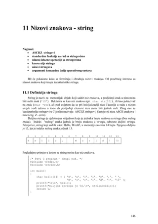 11 Nizovi znakova - string


Naglasci:
   • ASCIIZ stringovi
   • standardne funkcije za rad sa stringovima
   • ulazno izlazne operacije sa stringovima
   • konverzije stringa
   • nizovi stringova
   • argumenti komandne linije operativnog sustava

    Bit će pokazano kako se formiraju i obrađuju nizovi znakova. Od posebnog interesa su
nizovi znakova koji imaju karakteristike stringa.


11.1 Definicija stringa
     String je naziv za memorijski objekt koji sadrži niz znakova, a posljednji znak u nizu mora
biti nulti znak ('0'). Deklarira se kao niz znakova (pr. char str[10]) , ili kao pokazivač
na znak (char *str), ali pod uvjetom da se pri inicijalizaciji niza i kasnije u radu s nizom
uvijek vodi računa o tome da posljednji element niza mora biti jednak nuli. Zbog ove se
karakteristike stringovi u C jeziku nazivaju ASCIIZ stringovi. Sastoje od niza ASCII znakova i
nule (eng. Z - zero).
     Duljina stringa je cjelobrojna vrijednost koja je jednaka broju znakova u stringu (bez nultog
znaka). Indeks "nultog" znaka jednak je broju znakova u stringu, odnosno duljini stringa.
Primjerice, string koji sadrži tekst: Hello, World!, u memoriji zauzima 14 bajta. Njegova duljina
je 13, jer je indeks nultog znaka jednak 13.

    0     1     2     3     4    5     6     7     8     9      10   11    12   13
    H     e     l     l     o    ,           W     o     r      l    d     !    0




Pogledajmo primjer u kojem se string tretira kao niz znakova.

        /* Prvi C program – drugi put. */
        #include <stdio.h>
        #include <string.h>

        int main()
        {
            char hello[14] = { 'H', 'e', 'l', 'l', 'o', ',', ' ',
                               'W', 'o', 'r', 'l', 'd', '!', '0' };
            printf("%sn", hello);
            printf("Duljina stringa je %d.n", strlen(hello));
            return 0;
        }




                                                                                              146
 