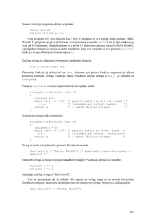Nakon izvršenja programa, dobije se poruka:

      Hello, World!
      Duljina stringa je 13.

    Ovaj program vrši istu funkciju kao i prvi C-program iz ove knjige, tiska poruku: Hello,
World!. U programu je prvo definirana i inicijalizirana varijabla hello. Ona je tipa znakovnog
niza od 14 elemenata. Inicijalizacijom se u prvih 13 elemenata upisuju znakovi (Hello World!),
a posljednji element se inicira na nultu vrijednost. Ispis ove varijable se vrši pomoću printf()
funkcije sa specifikatorom formata ispisa %s.

Duljina stringa je određena korištenjem standardne funkcije

      size_t strlen(char *s);

Parametar funkcije je pokazivač na char, odnosno, pri pozivu funkcije argument je adresa
početnog elementa stringa. Funkcija vraća vrijednost duljine stringa (size_t je sinonim za
unsigned).

Funkcija strlen() se može implementirati na sljedeći način:

      unsigned strlen(const char             *s)
      {
         unsigned i=0;
         while (s[i] != '0') /*             prekini petlju za s[i]==0, inače */
            i++;              /*             inkrementiraj brojač znakova     */
         return i;            /*             i sadrži duljinu stringa         */
      }

ili pomoću pokazivačke aritmetike:

      unsigned strlen(const char             *s)
      {
         unsigned i = 0;
         while (*s++ != '0') /*             prekini petlju za *s==0, inače */
           i++;               /*             inkrementiraj brojač i pokazivač*/
         return i;            /*             i sadrži duljinu stringa        */
      }

String se može inicijalizirati i pomoću literalne konstante:

      char hello[] = "Hello, World!"; /* kompilator rezervira mjesto u
      memoriji */

Elementi stringa se mogu mijenjati naredbom pridjele vrijednosti, primjerice naredbe:

      hello[0] = 'h';
      hello[6] = 'w';

mijenjaju sadržaj stringa u "hello world";
     Ako se procjenjuje da će trebati više mjesta za string, nego se to navodi inicijalnim
literalnim stringom, tada treba eksplicitno navesti dimenziju stringa. Primjerice, deklaracijom

      char hello[50] = "Hello, World!";




                                                                                            147
 